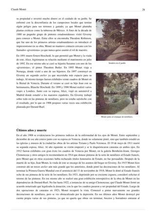 Claude Monet 28
Sendero en el jardín
Monet junto al estanque de nenúfares.
su propiedad e invertió mucho dinero en el cuidado de su jardín. Se
enfrentó con la desconfianza de los campesinos locales que temían
algún peligro para sus terrenos y ganado, ya que Monet plantaba
plantas exóticas como la tuberosa de México. A fines de la década de
1880 un pequeño grupo de pintores estadounidenses visitó Giverny
para conocer a Monet. Entre ellos se encontraba Theodore Robinson,
que fue uno de los primeros artistas estadounidenses en introducir el
impresionismo en su obra. Monet no mantuvo contacto cercano con los
llamados «givernistas» ya que nunca quiso asumir el rol de maestro.
En 1891 muere Ernest Hoschedé, lo que permitió que Monet y la viuda
de este, Alice, legitimaran su relación mediante el matrimonio en julio
de 1892. En ese mismo año se casó su hijastra Suzanne con uno de los
«givernistas», el pintor Theodore Butler. En 1895 Monet viaja a
Noruega, donde visitó a uno de sus hijastros. En 1897 construyó en
Giverny un segundo atelier ya que necesitaba más espacio para su
trabajo. Al mismo tiempo fueron exhibidos veinte cuadros de Monet en
la Bienal de Venecia. Durante el verano se casó su hijo Jean con su
hermanastra, Blanche Hoschedé. En 1899 y 1900 Monet realizó varios
viajes a Londres. Junto con su esposa, Alice, viajó en automóvil a
Madrid donde estudió a los maestros españoles. En Giverny trabajó
sobre todo en las pinturas de nenúfares, pero no estaba satisfecho con
el resultado, por lo que en 1906 pospuso varias veces una exhibición
planeada por Durand-Ruel.
Últimos años y muerte
En el año 1908 se evidenciaron los primeros indicios de la enfermedad de los ojos de Monet. Entre septiembre y
diciembre de ese año estuvo junto con su esposa en Venecia, donde no solamente pintó, sino que también estudió en
las iglesias y museos de la ciudad las obras de los artistas Tiziano y Paolo Veronese. El 19 de mayo de 1911 murió
su segunda esposa, Alice. Al año siguiente su visión empeoró y se le diagnósticaron cataratas en ambos ojos. En
1912 fueron exhibidos con gran éxito los cuadros de Venecia por Monet, en la galería Bernheim-Jeune. Georges
Clemenceau y otros amigos le recomendaron en 1914 que donase pinturas de la serie de nenúfares al Estado francés,
pero Monet que en otras ocasiones había rechazado títulos honorarios de Estado, no fue persuadido. Después de la
muerte de su hijo, Jean Monet, la viuda de este se encargo de los asuntos del hogar en Giverny. En 1915 Monet hizo
construir ahí un tercer atelier aún más grande que los anteriores, donde pintó las decoraciones de los nenúfares. Al
terminar la Primera Guerra Mundial con el armisticio del 11 de noviembre de 1918, Monet le donó al Estado francés
ocho de sus pinturas de la serie de los nenúfares. En 1921, deprimido por su creciente ceguera, consideró solicitar el
retorno de las pinturas. En ese mismo año se realizó una gran exhibición retrospectiva de la obra de Monet en las
dependencias de Durand-Ruel. No fue hasta 1922, a instancias de su amigo Clemenceau, que Claude Monet firmó un
acuerdo notarizado que legalizaba la donación, con lo que los cuadros pasaron a ser propiedad del Estado. Luego de
dos operaciones de cataratas en 1923, Monet recuperó la vista. Comenzó a pintar nuevamente sus grandes
decoraciones de nenúfares, pero se vio obstaculizado por la depresión. En sus últimos años Monet destruyó por
cuenta propia varias de sus pinturas, ya que no quería que obras sin terminar, bocetos y borradores entraran al
 