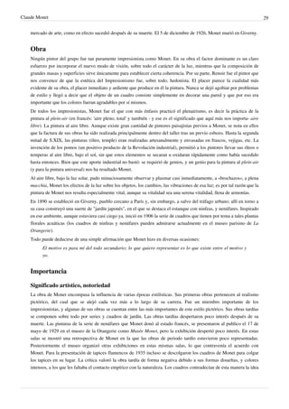 Claude Monet 29
mercado de arte, como en efecto sucedió después de su muerte. El 5 de diciembre de 1926, Monet murió en Giverny.
Obra
Ningún pintor del grupo fue tan puramente impresionista como Monet. En su obra el factor dominante es un claro
esfuerzo por incorporar el nuevo modo de visión, sobre todo el carácter de la luz, mientras que la composición de
grandes masas y superficies sirve únicamente para establecer cierta coherencia. Por su parte, Renoir fue el pintor que
nos convence de que la estética del Impresionismo fue, sobre todo, hedonista. El placer parece la cualidad más
evidente de su obra, el placer inmediato y ardiente que produce en él la pintura. Nunca se dejó agobiar por problemas
de estilo y llegó a decir que el objeto de un cuadro consiste simplemente en decorar una pared y que por eso era
importante que los colores fueran agradables por sí mismos.
De todos los impresionistas, Monet fue el que con más énfasis practicó el plenairismo, es decir la práctica de la
pintura al plein-air (en francés: 'aire pleno, total' y también - y ese es el significado que aquí más nos importa- aire
libre). La pintura al aire libre. Aunque existe gran cantidad de pintores paisajistas previos a Monet, se nota en ellos
que la factura de sus obras ha sido realizada principalmente dentro del taller tras un previo esbozo. Hasta la segunda
mitad de S.XIX, las pinturas (óleo, temple) eran realizadas artesanalmente y envasadas en frascos, vejigas, etc. La
invención de los pomos (un positivo producto de la Revolución industrial), permitió a los pintores llevar sus óleos o
temperas al aire libre, bajo el sol, sin que estos elementos se secaran u oxidaran rápidamente como había sucedido
hasta entonces. Bien que este aporte industrial no bastó: se requirió de genios, y un genio para la pintura al plein-air
(y para la pintura universal) nos ha resultado Monet.
Al aire libre, bajo la luz solar, pudo minuciosamente observar y plasmar casi inmediatamente, a «brochazos», a plena
macchia, Monet los efectos de la luz sobre los objetos, los cambios, las vibraciones de esa luz; es por tal razón que la
pintura de Monet nos resulta especialmente vital, aunque su vitalidad sea una serena vitalidad, llena de armonías.
En 1890 se estableció en Giverny, pueblo cercano a París y, sin embargo, a salvo del tráfago urbano; allí en torno a
su casa construyó una suerte de "jardín japonés", en el que se destaca el estanque con ninfeas, y nenúfares. Inspirado
en ese ambiente, aunque estuviera casi ciego ya, inició en 1906 la serie de cuadros que tienen por tema a tales plantas
florales acuáticas (los cuadros de ninfeas y nenúfares pueden admirarse actualmente en el museo parisino de La
Orangerie).
Todo puede deducirse de una simple afirmación que Monet hizo en diversas ocasiones:
El motivo es para mí del todo secundario; lo que quiero representar es lo que existe entre el motivo y
yo.
Importancia
Significado artístico, notoriedad
La obra de Monet encompasa la influencia de varias épocas estilísticas. Sus primeras obras pertenecen al realismo
pictórico, del cual que se alejó cada vez más a lo largo de su carrera. Fue un miembro importante de los
impresionistas, y algunas de sus obras se cuentan entre las más importantes de este estilo pictórico. Sus obras tardías
se componen sobre todo por series y cuadros de jardín. Las obras tardías despertaron poco interés después de su
muerte. Las pinturas de la serie de nenúfares que Monet donó al estado francés, se presentaron al publico el 17 de
mayo de 1929 en el museo de la Orangerie como Musée Monet, pero la exhibición despertó poco interés. En estas
salas se mostró una retrospectiva de Monet en la que las obras de periodo tardío estuvieron poco representadas.
Posteriormente el museo organizó otras exhibiciones en estas mismas salas, lo que contravenía el acuerdo con
Monet. Para la presentación de tapices flamencos de 1935 incluso se descolgaron los cuadros de Monet para colgar
los tapices en su lugar. La crítica valoró la obra tardía de forma negativa debido a sus formas disueltas, y colores
intensos, a los que les faltaba el contacto empírico con la naturaleza. Los cuadros contradecían de esta manera la idea
 