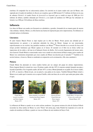 Claude Monet 31
esterlinas. El comprador fue un coleccionista asiático. Se convirtió en el cuarto cuadro más caro de Monet, solo
superado por el cuadro de nenúfares Le Bassin aux nympheas que en 2008 alcanzó 51,7 millones de Euros en la casa
de subastas Christie’s; el cuadro Puente de ferrocarril en Argentuil, que se vendió en mayo de 2008 por 41,4
millones de dólares, también subastada por Christie’s; y un cuadro de nenúfares de 1900 que fue subastado en
Sotheby’s en 1998 por 19,8 millones de libras esterlinas.
Influencia
Las obras de Monet son usadas con frecuencia en calendarios y postales, formando de esa manera parte de nuestra
vida cotidiana. Además, Monet y su obra fueron una fuente de inspiración para otros impresionistas. Su influencia se
extiende incluso a la literatura.
Literatura
El autor francés Marcel Proust se dejó inspirar por la obra de Monet. Proust poseía una afinidad por el
impresionismo en general, y en particular admiraba las obras de Monet. Aunque no son mencionadas
especificamente en sus escritos, hay paralelas temáticas con Monet.
[16]
Proust describe en su novela En busca del
tiempo perdido fenómenos que Monet captura en el lienzo. El narrador en el libro da en forma verbal sus
impresiones de las nubes y del mar en el balneario ficticio de Balbec. En la novela fragmentaria del mismo autor,
Jean Santeuil, Claude Monet es mencionado varias veces cuando un coleccionista de Ruan compra varios cuadros de
Monet. Los sentimientos despertados por cinco cuadros de Monet son descritos por el narrador.
[17]
También en la
novela Sodoma y Gomorra, Monet es nombrado en conjunción con la exclamación, «Oh, estas catedrales!»
Pintura
Claude Monet fue plasmado en varios cuadros hechos por sus amigos del grupo de artistas impresionistas.
Pierre-Auguste Renoir lo retrató tres veces. El primer cuadro, del año 1872, lo muestra sentado fumando una pipa y
leyendo el periódico. En el segundo cuadro, del año 1873, se mira a Monet pintando en su jardín. En el tercer cuadro,
de 1875, se muestra a Monet de pie, con un pincel y una paleta en las manos. También Édouard Manet retrató a
Monet en un cuadro que lo muestra con su esposa Camille, sobre una barca de su atelier que usaba para pintar sobre
el agua.
Claude Monet
leyendo el periódico
por Pierre-Auguste
Renoir, 1872
Monet pintando en su jardín de
Argenteuil por Pierre-Auguste
Renoir, 1873
Retrato del pintor
Claude Monet por
Pierre-Auguste
Renoir, 1875
Claude Monet y su esposa sobre
la barca de su atelier por
Edouard Manet, 1874
La influencia de Monet se puede ver en varios artistas modernos. Las gruesas texturas de color de Jackson Pollock
recuerdan las obras tardias de Monet. La serie “Flores” del artista pop, Andy Warhol fue inspirada en la serie de
cuadros de nenúfares de Monet, y puede ser vista en el Museo de arte moderno de Nueva York.
 