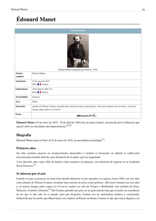 Édouard Manet 36
Édouard Manet
Édouard Manet
Édouard Manet (fotografía por Nadar h. 1910)
Nombre
completo
Édouard Manet
Nacimiento 23 de enero de 1832
París,  Francia
Fallecimiento 20 de abril de 1883 (51)
París,  Francia
Nacionalidad Francesa
Área Pintor
Educación alumno de Thomas Couture, un pintor muy estrecho de miras como profesor. Allí estuvo durante casi seis años y, al mismo
tiempo, pudo copiar en el Louvre
Firma
Édouard Manet (23 de enero de 1832 - 30 de abril de 1883) fue un pintor francés, reconocido por la influencia que
ejerció sobre los iniciadores del impresionismo.
[1][2]
Biografía
Édouard Manet nació en París el 24 de enero de 1832, en una familia acomodada.
[3]
Primeros años
Sus días escolares pasaron sin acontecimientos destacables y terminó su formación sin obtener la calificación
necesaria para estudiar derecho, para decepción de su padre, que era magistrado.
A los dieciséis años viajó a Río de Janeiro como marinero en prácticas, con intención de ingresar en la Academia
Naval Francesa.
[3]
Se interesa por el arte
Cuando vio que su proyecto no tenía éxito decidió dedicarse al arte, pasando a su regreso, hacia 1850, casi seis años
como alumno de Thomas Couture, un pintor muy estrecho de miras como profesor. Allí estuvo durante casi seis años
y, al mismo tiempo, pudo copiar en el Louvre cuadros no sólo de Tiziano y Rembrandt, sino también de Goya,
Delacroix, Courbet y Daumier.
[3]
De Couture aprendió que para ser un gran maestro hay que escuchar las enseñanzas
de los que lo han sido en el pasado, pero por desgracia, Couture era un antirrealista fanático y convencido.
Enfurecido por las mofas que Manet hacía con respecto al Premio de Roma, Couture le dijo que nunca llegaría a ser
 