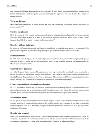 Édouard Manet 37
otra cosa que el Théodore Rousseau de su época. Después de esto, Manet hizo su propia síntesis personal de la
historia de la pintura y de lo que podía aprender viendo grabados japoneses. Y es que el pintor fue siempre un
extraño ecléctico.
Viaja por Europa
Desde 1853 hasta 1856 Manet se dedicó a viajar por Italia, los Países Bajos, Alemania y Austria, copiando a los
grandes maestros.
[3]
Contrae matrimonio
El 28 de octubre de 1863 contrajo matrimonio con la pianista holandesa Suzanne Leenhoff, con la que mantenía
relaciones desde 1850. A pesar de la boda, el que casi con seguridad era su hijo, León, nacido en 1852, siguió
llevando el apellido de la madre, y pasando por hermano de ésta.
[3]
Descubre a Diego Velázquez
En agosto de 1865 emprendió un viaje por España, organizado por su amigo Zacharie Astruc, en el que descubrió la
pintura barroca española, en particular a Diego Velázquez, que tendrá una enorme influencia en su obra.
Su única alumna
En 1869 tomó como discípula a Eva Gonzalès, hija de un conocido novelista, que le había sido presentada por un
marchante de arte. La joven, que no carecía de talento, pero a la que le faltaba iniciativa, fue la única alumna de
Manet, quien la retrató en 1870.
Guerra Franco-prusiana
Al estallar la guerra franco-prusiana Manet, junto con otros impresionistas, fue movilizado. envió a su familia a
Oloron.Ste.-Marie, en los Pirineos, y envió trece cuadros a Duret, antes de entrar como teniente al servicio de la
Guardia Nacional durante el sitio de París.Tras la declaración del armisticio, en 1871, formó parte, junto con otros
catorce pintores y diez escultores de la federación de artistas de la efímera Comuna de París.
Primera exposición de pintores impresionistas
En 1872 Durand-Ruel adquirió por 35000 francos veinticuatro obras de Manet y organizó la primera exposición de
pintores impresionistas, que no tuvo éxito comercial. Sin embargo, entre estos artistas iba surgiendo una conciencia
de grupo que los llevaría a formar la Société Anonyme des artists para realizar exposiciones colectivas.
Relación con Monet
En esta época, en la que tuvo mucha relación con Monet, empezó Manet a adoptar las técnicas impresionistas si bien
rehusará participar en las exposiciones colectivas. En cambio, organiza una exposición de sus obras en su propio
taller de la parisina calle de St. Petersboug, que gozó de bastante popularidad, rumoreándose en la época que había
tenido unas 4000 visitas.
Deterioro de su salud
Hacia 1880, su salud empezó a deteriorarse a causa de un problema circulatorio crónico, que no mejoró a pesar de
someterse a tratamientos de hidroterapia en Bellevue. En esta época fue reconocido su talento con una medalla de
segunda clase concedida por el Salón, y fue nombrado también Caballero de la Legión de Honor.
 