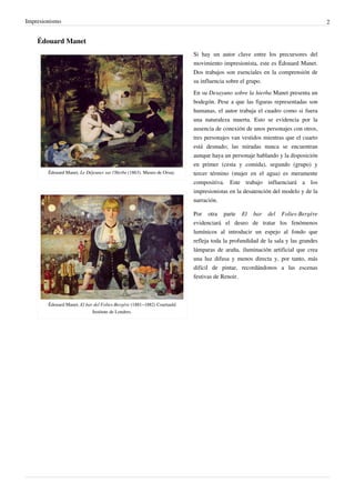 Impresionismo 2
Édouard Manet
Édouard Manet, Le Déjeuner sur l'Herbe (1863). Museo de Orsay.
Édouard Manet, El bar del Folies-Bergère (1881–1882) Courtauld
Institute de Londres.
Si hay un autor clave entre los precursores del
movimiento impresionista, este es Édouard Manet.
Dos trabajos son esenciales en la comprensión de
su influencia sobre el grupo.
En su Desayuno sobre la hierba Manet presenta un
bodegón. Pese a que las figuras representadas son
humanas, el autor trabaja el cuadro como si fuera
una naturaleza muerta. Esto se evidencia por la
ausencia de conexión de unos personajes con otros,
tres personajes van vestidos mientras que el cuarto
está desnudo; las miradas nunca se encuentran
aunque haya un personaje hablando y la disposición
en primer (cesta y comida), segundo (grupo) y
tercer término (mujer en el agua) es meramente
compositiva. Este trabajo influenciará a los
impresionistas en la desatención del modelo y de la
narración.
Por otra parte El bar del Folies-Bergère
evidenciará el deseo de tratar los fenómenos
lumínicos al introducir un espejo al fondo que
refleja toda la profundidad de la sala y las grandes
lámparas de araña, iluminación artificial que crea
una luz difusa y menos directa y, por tanto, más
difícil de pintar, recordándonos a las escenas
festivas de Renoir.
 