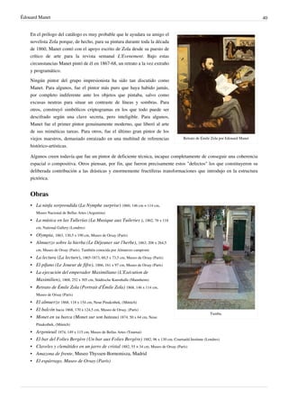 Édouard Manet 40
Retrato de Émile Zola por Edouard Manet
En el prólogo del catálogo es muy probable que le ayudara su amigo el
novelista Zola porque, de hecho, para su pintura durante toda la década
de 1860, Manet contó con el apoyo escrito de Zola desde su puesto de
crítico de arte para la revista semanal L'Evenement. Bajo estas
circunstancias Manet pintó de él en 1867-68, un retrato a la vez extraño
y programático.
Ningún pintor del grupo impresionista ha sido tan discutido como
Manet. Para algunos, fue el pintor más puro que haya habido jamás,
por completo indiferente ante los objetos que pintaba, salvo como
excusas neutras para situar un contraste de líneas y sombras. Para
otros, construyó simbólicos criptogramas en los que todo puede ser
descifrado según una clave secreta, pero inteligible. Para algunos,
Manet fue el primer pintor genuinamente moderno, que liberó al arte
de sus miméticas tareas. Para otros, fue el último gran pintor de los
viejos maestros, demasiado enraizado en una multitud de referencias
histórico-artísticas.
Algunos creen todavía que fue un pintor de deficiente técnica, incapaz completamente de conseguir una coherencia
espacial o compositiva. Otros piensan, por fin, que fueron precisamente estos "defectos" los que constituyeron su
deliberada contribución a las drásticas y enormemente fructíferas transformaciones que introdujo en la estructura
pictórica.
Obras
Tumba.
• La ninfa sorprendida (La Nymphe surprise) 1860, 146 cm × 114 cm,
Museo Nacional de Bellas Artes (Argentina)
• La música en las Tullerías (La Musique aux Tuileries ), 1862, 76 x 118
cm, National Gallery (Londres)
• Olympia, 1863, 130,5 x 190 cm, Museo de Orsay (París)
• Almuerzo sobre la hierba (Le Déjeuner sur l'herbe), 1863, 208 x 264,5
cm, Museo de Orsay (París). También conocida por Almuerzo campestre
• La lectura (La lecture), 1865-1873, 60,5 x 73,5 cm, Museo de Orsay (París)
• El pífano (Le Joueur de fifre), 1866, 161 x 97 cm, Museo de Orsay (París)
• La ejecución del emperador Maximiliano (L'Exécution de
Maximilien), 1868, 252 x 305 cm, Städtische Kunsthalle (Mannheim)
• Retrato de Émile Zola (Portrait d'Émile Zola) 1868, 146 x 114 cm,
Museo de Orsay (París)
• El almuerzo 1868, 118 x 154 cm, Neue Pinakothek, (Múnich)
• El balcón hacia 1868, 170 x 124,5 cm, Museo de Orsay, (París)
• Monet en su barca (Monet sur son bateau) 1874, 50 x 64 cm, Neue
Pinakothek, (Múnich)
• Argenteuil 1874, 149 x 115 cm, Museo de Bellas Artes (Tournai)
• El bar del Folies Bergère (Un bar aux Folies Bergère) 1882, 96 x 130 cm, Courtauld Institute (Londres)
• Claveles y clemátides en un jarro de cristal 1882, 55 × 34 cm, Museo de Orsay (París)
• Amazona de frente, Museo Thyssen-Bornemisza, Madrid
• El espárrago, Museo de Orsay (París)
 