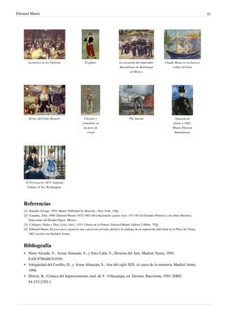 Édouard Manet 41
La música en las Tullerías El pífano La ejecución del emperador
Maximiliano de Habsburgo
en México
Claude Monet en su barca a
orillas del Sena
El bar del Folies Bergère Claveles y
clemátides en
un jarro de
cristal
The Suicide Amazona de
frente, c.1882.
Museo Thyssen
Bornemisza.
El Ferrocarril, 1873. National
Gallery of Art, Washington.
Referencias
[1]
[1] Bataille, George. 1955: Manet. Published by Skira Inc., New York. 136p.
[2]
[2] Canaday, John. 1966: Edouard Manet (1832-1883) Revolucionario a pesar suyo. 147-149. En Grandes Pintores y sus obras Maestras.
Selecciones del Reader Digest. México
[3]
[3] Callegary, Nadia y Díaz, Lylia. (eds.). 1933: Genios de la Pintura: Edouard Manet. Editora 5 Milán. 792p.
[4] Édouard Manet, Razones para organizar una exposición privada, prefacio al catálogo de su exposición individual en la Place de l'Alma,
1867, escrito con Zacharie Astruc.
Bibliografía
•
• Nieto Alcaide, V., Aznar Almazán, S., y Soto Caba, V., Historia del Arte, Madrid, Nerea, 1994.
EAN:9788486763930
•
• Antigüedad del Castillo, D., y Aznar Almazán, S., Arte del siglo XIX: el cauce de la memoria, Madrid, Istmo,
1998.
•
• Denvir, B., Crónica del Impresionismo, trad. de V. Villacampa, ed. Destino, Barcelona, 1993. ISBN:
84-233-2302-1
 