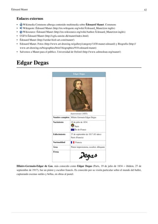 Édouard Manet 42
Enlaces externos
• Wikimedia Commons alberga contenido multimedia sobre Édouard Manet. Commons
• Wikiquote: Édouard Manet (http://en.wikiquote.org/wiki/Ã‰douard_Manet)(en inglés)
• Wikisource: Édouard Manet (http://en.wikisource.org/wiki/Author:Ã‰douard_Manet)(en inglés)
• CGFA Édouard Manet (http://cgfa.sunsite.dk/manet/index.html)
• Édouard Manet (http://serdar-hizli-art.com/manet/)
• Edouard Manet. Fotos (http://www.art-drawing.ru/gallery/category/1430-manet-edouard) y Biografía (http://
www.art-drawing.ru/biographies/brief-biographies/910-edouard-manet)
• Salvemos a Manet para el público. Universidad de Oxford (http://www.ashmolean.org/manet/)
Edgar Degas
Edgar Degas
Autorretrato (1855)
Nombre completo Hilaire Germain Edgar Degas
Nacimiento 19 de julio de 1834
París
Île-de-France
Fallecimiento 27 de septiembre de 1917 (83 años)
París (Francia)
Nacionalidad  Francia
Área Pintor impresionista, escultor, dibujante
Firma
Hilaire-Germain-Edgar de Gas, más conocido como Edgar Degas (París, 19 de julio de 1834 – ibídem, 27 de
septiembre de 1917), fue un pintor y escultor francés. Es conocido por su visión particular sobre el mundo del ballet,
capturando escenas sutiles y bellas, en obras al pastel.
 