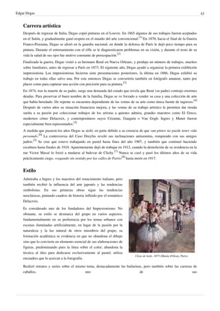 Edgar Degas 43
Carrera artística
Después de regresar de Italia, Degas copió pinturas en el Louvre. En 1865 algunos de sus trabajos fueron aceptados
en el Salón, y gradualmente ganó respeto en el mundo del arte convencional.
[1]
En 1870, hacia el final de la Guerra
Franco-Prusiana, Degas se alistó en la guardia nacional, en donde la defensa de París le dejó poco tiempo para su
pintura. Durante el entrenamiento con el rifle se le diagnosticaron problemas en su visión, y durante el resto de su
vida la salud de sus ojos fue motivo constante de preocupación.
[2]
Finalizada la guerra, Degas visitó a su hermano René en Nueva Orleans, y produjo un número de trabajos, muchos
sobre familiares, antes de regresar a París en 1873. El siguiente año, Degas ayudó a organizar la primera exhibición
impresionista. Los impresionistas hicieron siete presentaciones posteriores, la última en 1886; Degas exhibió su
trabajo en todas ellas salvo una. Por este entonces Degas se convertiría también en fotógrafo amateur, tanto por
placer como para capturar una acción con precisión para su pintura.
[3]
En 1874, tras la muerte de su padre, surge una demanda del estado que revela que René (su padre) contrajo enormes
deudas. Para preservar el buen nombre de la familia, Degas se ve forzado a vender su casa y una colección de arte
que había heredado. De repente se encuentra dependiente de las ventas de su arte como única fuente de ingresos.
[4]
Después de varios años su situación financiera mejora, y las ventas de su trabajo artístico le permiten dar rienda
suelta a su pasión por coleccionar trabajos de los artistas a quienes admira, grandes maestros como El Greco,
modernos cómo Delacroix, y contemporáneos suyos Cézanne, Gauguin o Van Gogh. Ingres y Manet fueron
especialmente bien representados.
[5]
A medida que pasaron los años Degas se aisló, en parte debido a su creencia de que «un pintor no puede tener vida
personal».
[6]
La controversia del Caso Dreyfus reveló sus inclinaciones antisemitas, rompiendo con sus amigos
judíos.
[5]
Se cree que estuvo trabajando en pastel hasta fines del año 1907, y también que continuó haciendo
escultura hasta finales de 1910. Aparentemente dejó de trabajar en 1912, cuando la demolición de su residencia en la
rue Victor Massé lo forzó a mudarse al bulevar de Clichy.
[7]
Nunca se casó y pasó los últimos años de su vida
prácticamente ciego, «vagando sin sentido por las calles de París»
[8]
hasta morir en 1917.
Estilo
Clase de baile, 1875 (Musée d'Orsay, París).
Admiraba a Ingres y los maestros del renacimiento italiano, pero
también recibió la influencia del arte japonés y las tendencias
simbolistas. En sus primeras obras sigue las tendencias
neoclásicas, pintando cuadros de historia influido por el romántico
Delacroix.
Es considerado uno de los fundadores del Impresionismo. No
obstante, su estilo se desmarca del grupo en varios aspectos,
fundamentalmente en su preferencia por los temas urbanos con
escenas iluminadas artificialmente, en lugar de la pasión por la
naturaleza y la luz natural de otros miembros del grupo; su
formación académica se evidencia en que no abandona el dibujo
sino que lo convierte en elemento esencial de sus elaboraciones de
figuras, predominando pues la línea sobre el color; abandona la
técnica al óleo para dedicarse exclusivamente al pastel; utiliza
encuadres que lo acercan a la fotografía.
Realizó retratos y series sobre el mismo tema, destacadamente las bailarinas, pero también sobre las carreras de
caballos, uno de sus
 
