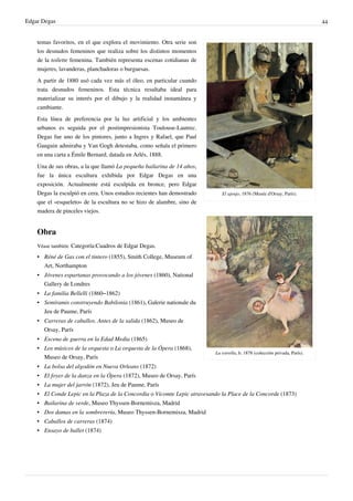 Edgar Degas 44
El ajenjo, 1876 (Musée d'Orsay, París).
La estrella, h. 1878 (colección privada, París).
temas favoritos, en el que explora el movimiento. Otra serie son
los desnudos femeninos que realiza sobre los distintos momentos
de la toilette femenina. También representa escenas cotidianas de
mujeres, lavanderas, planchadoras o burguesas.
A partir de 1880 usó cada vez más el óleo, en particular cuando
trata desnudos femeninos. Esta técnica resultaba ideal para
materializar su interés por el dibujo y la realidad instantánea y
cambiante.
Esta línea de preferencia por la luz artificial y los ambientes
urbanos es seguida por el postimpresionista Toulouse-Lautrec.
Degas fue uno de los pintores, junto a Ingres y Rafael, que Paul
Gauguin admiraba y Van Gogh detestaba, como señala el primero
en una carta a Émile Bernard, datada en Arlés, 1888.
Una de sus obras, a la que llamó La pequeña bailarina de 14 años,
fue la única escultura exhibida por Edgar Degas en una
exposición. Actualmente está esculpida en bronce, pero Edgar
Degas la esculpió en cera. Unos estudios recientes han demostrado
que el «esqueleto» de la escultura no se hizo de alambre, sino de
madera de pinceles viejos.
Obra
Véase también: Categoría:Cuadros de Edgar Degas.
• Réné de Gas con el tintero (1855), Smith College, Museum of
Art, Northampton
• Jóvenes espartanas provocando a los jóvenes (1860), National
Gallery de Londres
• La familia Bellelli (1860–1862)
• Semíramis construyendo Babilonia (1861), Galerie nationale du
Jeu de Paume, París
• Carreras de caballos. Antes de la salida (1862), Museo de
Orsay, París
• Escena de guerra en la Edad Media (1865)
• Los músicos de la orquesta o La orquesta de la Ópera (1868),
Museo de Orsay, París
• La bolsa del algodón en Nueva Orleans (1872)
• El foyer de la danza en la Ópera (1872), Museo de Orsay, París
• La mujer del jarrón (1872), Jeu de Paume, París
• El Conde Lepic en la Plaza de la Concordia o Vicomte Lepic atravesando la Place de la Concorde (1873)
• Bailarina de verde, Museo Thyssen-Bornemisza, Madrid
• Dos damas en la sombrerería, Museo Thyssen-Bornemisza, Madrid
• Caballos de carreras (1874)
• Ensayo de ballet (1874)
 