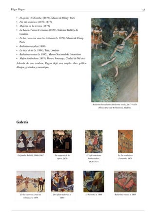 Edgar Degas 45
Bailarina basculando (Bailarina verde), 1877–1879
(Museo Thyssen-Bornemisza, Madrid).
• El ajenjo (L'absinthe) (1876), Museo de Orsay, París
• Fin del arabesco (1876–1877)
• Mujeres en la terraza (1877)
• La La en el circo Fernando (1879), National Gallery de
Londres
• En las carreras, ante las tribunas (h. 1879), Museo de Orsay,
París
• Bailarinas azules (1890)
• La taza de té (h. 1894), Tate, Londres
• Bailarinas rusas (h. 1895), Museo Nacional de Estocolmo
• Mujer bañándose (1895), Museo Soumaya, Ciudad de México
Además de sus cuadros, Degas dejó una amplia obra gráfica:
dibujos, grabados y monotipos.
Galería
La familia Bellelli, 1860–1862 La orquesta de la
ópera, 1870
El café-concierto
Ambassadors,
1876–1877
La La en el circo
Fernando, 1879
En las carreras, ante las
tribunas, h. 1879
Dos planchadoras, h.
1884
El barreño, h. 1886 Bailarinas rusas, h. 1895
 