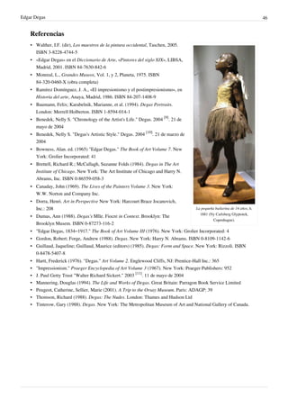 Edgar Degas 46
Referencias
La pequeña bailarina de 14 años, h.
1881 (Ny Carlsberg Glyptotek,
Copenhague).
• Walther, I.F. (dir), Los maestros de la pintura occidental, Taschen, 2005.
ISBN 3-8228-4744-5
• «Edgar Degas» en el Diccionario de Arte, «Pintores del siglo XIX», LIBSA,
Madrid, 2001. ISBN 84-7630-842-6
• Monreal, L., Grandes Museos, Vol. 1, y 2, Planeta, 1975. ISBN
84-320-0460-X (obra completa)
• Ramírez Domínguez, J. A., «El impresionismo y el postimpresionismo», en
Historia del arte, Anaya, Madrid, 1986. ISBN 84-207-1408-9
• Baumann, Felix; Karabelnik, Marianne, et al. (1994). Degas Portraits.
London: Merrell Holberton. ISBN 1-8594-014-1
• Benedek, Nelly S. "Chronology of the Artist's Life." Degas. 2004
[9]
. 21 de
mayo de 2004
• Benedek, Nelly S. "Degas's Artistic Style." Degas. 2004
[10]
. 21 de marzo de
2004
• Bowness, Alan. ed. (1965) "Edgar Degas." The Book of Art Volume 7. New
York: Grolier Incorporated: 41
• Brettell, Richard R.; McCullagh, Suzanne Folds (1984). Degas in The Art
Institute of Chicago. New York: The Art Institute of Chicago and Harry N.
Abrams, Inc. ISBN 0-86559-058-3
• Canaday, John (1969). The Lives of the Painters Volume 3. New York:
W.W. Norton and Company Inc.
• Dorra, Henri. Art in Perspective New York: Harcourt Brace Jocanovich,
Inc.: 208
• Dumas, Ann (1988). Degas's Mlle. Fiocre in Context. Brooklyn: The
Brooklyn Musem. ISBN 0-87273-116-2
• "Edgar Degas, 1834–1917." The Book of Art Volume III (1976). New York: Grolier Incorporated: 4
• Gordon, Robert; Forge, Andrew (1988). Degas. New York: Harry N. Abrams. ISBN 0-8109-1142-6
• Guillaud, Jaqueline; Guillaud, Maurice (editors) (1985). Degas: Form and Space. New York: Rizzoli. ISBN
0-8478-5407-8
• Hartt, Frederick (1976). "Degas." Art Volume 2. Englewood Cliffs, NJ: Prentice-Hall Inc.: 365
• "Impressionism." Praeger Encyclopedia of Art Volume 3 (1967). New York: Praeger Publishers: 952
• J. Paul Getty Trust "Walter Richard Sickert." 2003
[11]
. 11 de mayo de 2004
• Mannering, Douglas (1994). The Life and Works of Degas. Great Britain: Parragon Book Service Limited
• Peugeot, Catherine, Sellier, Marie (2001). A Trip to the Orsay Museum. Paris: ADAGP: 39
• Thomson, Richard (1988). Degas: The Nudes. London: Thames and Hudson Ltd
• Tinterow, Gary (1988). Degas. New York: The Metropolitan Museum of Art and National Gallery of Canada.
 
