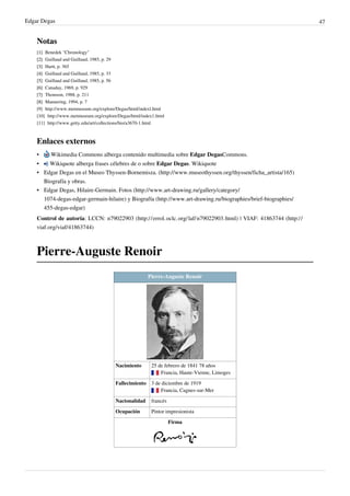 Edgar Degas 47
Notas
[1]
[1] Benedek "Chronology"
[2]
[2] Guillaud and Guillaud, 1985, p. 29
[3]
[3] Hartt, p. 365
[4]
[4] Guillaud and Guillaud, 1985, p. 33
[5]
[5] Guillaud and Guillaud, 1985, p. 56
[6]
[6] Canaday, 1969, p. 929
[7]
[7] Thomson, 1988, p. 211
[8]
[8] Mannering, 1994, p. 7
[9] http://www.metmuseum.org/explore/Degas/html/indexl.html
[10] http://www.metmuseum.org/explore/Degas/html/index1.html
[11] http://www.getty.edu/art/collections/bio/a3670-1.html
Enlaces externos
• Wikimedia Commons alberga contenido multimedia sobre Edgar DegasCommons.
• Wikiquote alberga frases célebres de o sobre Edgar Degas. Wikiquote
• Edgar Degas en el Museo Thyssen-Bornemisza. (http://www.museothyssen.org/thyssen/ficha_artista/165)
Biografía y obras.
• Edgar Degas, Hilaire-Germain. Fotos (http://www.art-drawing.ru/gallery/category/
1074-degas-edgar-germain-hilaire) y Biografía (http://www.art-drawing.ru/biographies/brief-biographies/
455-degas-edgar)
Control de autoría: LCCN: n79022903 (http://errol.oclc.org/laf/n79022903.html) | VIAF: 41863744 (http://
viaf.org/viaf/41863744)
Pierre-Auguste Renoir
Pierre-Auguste Renoir
Nacimiento 25 de febrero de 1841 78 años
 Francia, Haute-Vienne, Limoges
Fallecimiento 3 de diciembre de 1919
 Francia, Cagnes-sur-Mer
Nacionalidad francés
Ocupación Pintor impresionista
Firma
 