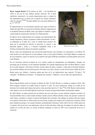 Pierre-Auguste Renoir 48
Renoir Autorretrato (1876).
Pierre Auguste Renoir (25 de febrero de 1841 - 3 de diciembre de
1919), es uno de los más célebres pintores franceses. No es fácil
clasificarlo: perteneció a la escuela impresionista, pero se separó de
ella rápidamente por su interés por la pintura de cuerpos femeninos
sobre los paisajes.
[1][2][3]
El pintor Rafael tuvo una gran influencia en
él.
[cita requerida]
El impresionismo es un movimiento pictórico que surge en Francia a
finales del siglo XIX, en contra de las fórmulas artísticas impuestas por
la Academia Francesa de Bellas Artes, que fijaba los modelos a seguir
y patrocinaba las exposiciones oficiales en el Salón parisino.
El objetivo de los impresionistas era conseguir una representación del
mundo espontánea y directa, en pinturas creadas directamente "in situ",
no elaboradas en el taller tal y como se estilaba hasta entonces. En
parte por la necesidad de abreviar la ejecución, se recurre a una
pincelada rápida y suelta, y a formatos manejables frente a los
formatos monumentales típicos de la pintura académica.
Renoir, ofrece una interpretación más sensual del impresionismo, más inclinada a lo ornamental y a la belleza. No
suele incidir en lo más áspero de la vida moderna, como a veces hicieron Manet y Van Gogh. Mantuvo siempre un
pie en la tradición; se puso en relación con los pintores del siglo XVIII que mostraban la sociedad galante del rococó,
como Watteau.
En sus creaciones muestra la alegría de vivir, incluso cuando los protagonistas son trabajadores. Siempre son
personajes que se divierten, en una naturaleza agradable. Se le puede emparentar por ello con Henri Matisse, a pesar
de sus estilos distintos. Trató temas de flores, escenas dulces de niños y mujeres y sobre todo el desnudo femenino,
que recuerda a Rubens por las formas gruesas. En cuanto a su estilo y técnica se nota en él un fuerte influjo de Corot.
Renoir posee una vibrante y luminosa paleta que hace de él un impresionista muy especial. "El palco", "El
columpio", "El Moulin de la Galette", "Le dèjeuner des canotiers", "Bañistas", son sus obras más representativas.
Biografía
Pierre-Auguste Renoir nació en Limoges en febrero de 1841. En 1845, Renoir y su familia se mudaron a París. Allí,
Pierre-Auguste continuó sus estudios hasta la edad de 13 años. Ya como adolescente, trabajó en el taller de los
hermanos Lévy donde pintó figuras decorativas sobre porcelana hasta los 17 años.
[4]
En 1858, Renoir realiza pintura
sobre abanicos. En esa actividad adquirió el gusto por las piezas de gran luminosidad y de pinceladas rápidas.
En 1862, Renoir, al captar atención por las pinturas que tuvo que hacer en unas misiones religiosas, postuló a la
Escuela de Bellas Artes y entró al taller de Gleyre, donde conoció a Monet, Bazille y Sisley. Sus primeros cuadros de
estilo clásico, romántico y realista no fueron inicialmente bien criticados. Sin embargo, la primera obra que expone
en la galería l’Esméralda en 1864 recibió una muy buena acogida, pero después de la exposición la destruyó. Pintó
gran cantidad de paisajes y de cuerpos humanos, principalmente femeninos (sobre todo el de Lise Tréhot quien fue
su amante). Esta joven tuvo una importancia vital en la obra del pintor, dado que al romperse la relación, hubo un
cambio en el estilo del autor. La carrera de Renoir realmente se inicia en 1867 con la exposición de la Lise à
l’ombrelle.
 
