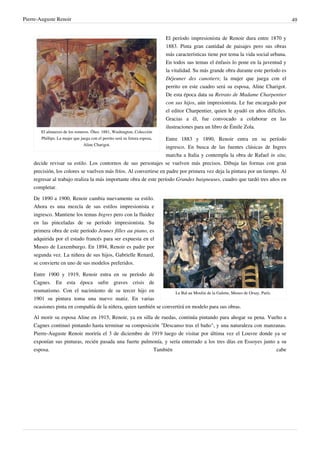 Pierre-Auguste Renoir 49
El almuerzo de los remeros. Óleo. 1881, Washington, Colección
Phillips. La mujer que juega con el perrito será su futura esposa,
Aline Charigot.
El período impresionista de Renoir dura entre 1870 y
1883. Pinta gran cantidad de paisajes pero sus obras
más características tiene por tema la vida social urbana.
En todos sus temas el énfasis lo pone en la juventud y
la vitalidad. Su más grande obra durante este período es
Déjeuner des canotiers; la mujer que juega con el
perrito en este cuadro será su esposa, Aline Charigot.
De esta época data su Retrato de Madame Charpentier
con sus hijos, aún impresionista. Le fue encargado por
el editor Charpentier, quien le ayudó en años difíciles.
Gracias a él, fue convocado a colaborar en las
ilustraciones para un libro de Émile Zola.
Entre 1883 y 1890, Renoir entra en su período
ingresco. En busca de las fuentes clásicas de Ingres
marcha a Italia y contempla la obra de Rafael in situ;
decide revisar su estilo. Los contornos de sus personajes se vuelven más precisos. Dibuja las formas con gran
precisión, los colores se vuelven más fríos. Al convertirse en padre por primera vez deja la pintura por un tiempo. Al
regresar al trabajo realiza la más importante obra de este período Grandes baigneuses, cuadro que tardó tres años en
completar.
Le Bal au Moulin de la Galette, Museo de Orsay, París.
De 1890 a 1900, Renoir cambia nuevamente su estilo.
Ahora es una mezcla de sus estilos impresionista e
ingresco. Mantiene los temas Ingres pero con la fluidez
en las pinceladas de su período impresionista. Su
primera obra de este período Jeunes filles au piano, es
adquirida por el estado francés para ser expuesta en el
Museo de Luxemburgo. En 1894, Renoir es padre por
segunda vez. La niñera de sus hijos, Gabrielle Renard,
se convierte en uno de sus modelos preferidos.
Entre 1900 y 1919, Renoir entra en su período de
Cagnes. En esta época sufre graves crisis de
reumatismo. Con el nacimiento de su tercer hijo en
1901 su pintura toma una nuevo matiz. En varias
ocasiones pinta en compañía de la niñera, quien también se convertirá en modelo para sus obras.
Al morir su esposa Aline en 1915, Renoir, ya en silla de ruedas, continúa pintando para ahogar su pena. Vuelto a
Cagnes continuó pintando hasta terminar su composición "Descanso tras el baño", y una naturaleza con manzanas.
Pierre-Auguste Renoir moriría el 3 de diciembre de 1919 luego de visitar por última vez el Louvre donde ya se
exponían sus pinturas, recién pasada una fuerte pulmonía, y sería enterrado a los tres días en Essoyes junto a su
esposa. También cabe
 