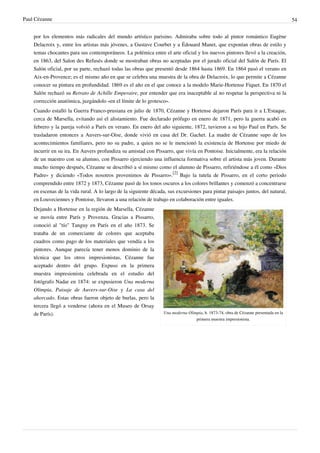 Paul Cézanne 54
por los elementos más radicales del mundo artístico parisino. Admiraba sobre todo al pintor romántico Eugène
Delacroix y, entre los artistas más jóvenes, a Gustave Courbet y a Édouard Manet, que exponían obras de estilo y
temas chocantes para sus contemporáneos. La polémica entre el arte oficial y los nuevos pintores llevó a la creación,
en 1863, del Salon des Refusés donde se mostraban obras no aceptadas por el jurado oficial del Salón de París. El
Salón oficial, por su parte, rechazó todas las obras que presentó desde 1864 hasta 1869. En 1864 pasó el verano en
Aix-en-Provence; es el mismo año en que se celebra una muestra de la obra de Delacroix, lo que permite a Cézanne
conocer su pintura en profundidad. 1869 es el año en el que conoce a la modelo Marie-Hortense Fiquet. En 1870 el
Salón rechazó su Retrato de Achille Emperaire, por entender que era inaceptable al no respetar la perspectiva ni la
corrección anatómica, juzgándolo «en el límite de lo grotesco».
Cuando estalló la Guerra Franco-prusiana en julio de 1870, Cézanne y Hortense dejaron París para ir a L'Estaque,
cerca de Marsella, evitando así el alistamiento. Fue declarado prófugo en enero de 1871, pero la guerra acabó en
febrero y la pareja volvió a París en verano. En enero del año siguiente, 1872, tuvieron a su hijo Paul en París. Se
trasladaron entonces a Auvers-sur-Oise, donde vivió en casa del Dr. Gachet. La madre de Cézanne supo de los
acontecimientos familiares, pero no su padre, a quien no se le mencionó la existencia de Hortense por miedo de
incurrir en su ira. En Auvers profundiza su amistad con Pissarro, que vivía en Pontoise. Inicialmente, era la relación
de un maestro con su alumno, con Pissarro ejerciendo una influencia formativa sobre el artista más joven. Durante
mucho tiempo después, Cézanne se describió a sí mismo como el alumno de Pissarro, refiriéndose a él como «Dios
Padre» y diciendo «Todos nosotros provenimos de Pissarro».
[2]
Bajo la tutela de Pissarro, en el corto periodo
comprendido entre 1872 y 1873, Cézanne pasó de los tonos oscuros a los colores brillantes y comenzó a concentrarse
en escenas de la vida rural. A lo largo de la siguiente década, sus excursiones para pintar paisajes juntos, del natural,
en Louveciennes y Pontoise, llevaron a una relación de trabajo en colaboración entre iguales.
Una moderna Olimpia, h. 1873-74, obra de Cézanne presentada en la
primera muestra impresionista.
Dejando a Hortense en la región de Marsella, Cézanne
se movía entre París y Provenza. Gracias a Pissarro,
conoció al "tío" Tanguy en París en el año 1873. Se
trataba de un comerciante de colores que aceptaba
cuadros como pago de los materiales que vendía a los
pintores. Aunque parecía tener menos dominio de la
técnica que los otros impresionistas, Cézanne fue
aceptado dentro del grupo. Expuso en la primera
muestra impresionista celebrada en el estudio del
fotógrafo Nadar en 1874: se expusieron Una moderna
Olimpia, Paisaje de Auvers-sur-Oise y La casa del
ahorcado. Estas obras fueron objeto de burlas, pero la
tercera llegó a venderse (ahora en el Museo de Orsay
de París).
 