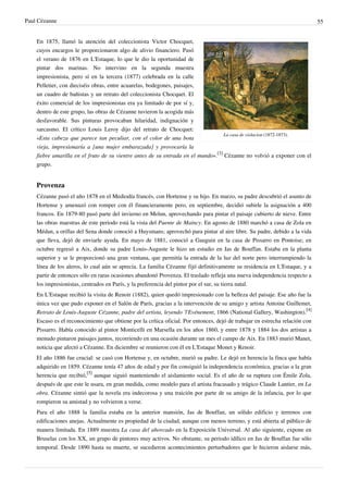 Paul Cézanne 55
La casa de violacion (1872-1873).
En 1875, llamó la atención del coleccionista Victor Chocquet,
cuyos encargos le proporcionaron algo de alivio financiero. Pasó
el verano de 1876 en L'Estaque, lo que le dio la oportunidad de
pintar dos marinas. No intervino en la segunda muestra
impresionista, pero sí en la tercera (1877) celebrada en la calle
Pelletier, con dieciséis obras, entre acuarelas, bodegones, paisajes,
un cuadro de bañistas y un retrato del coleccionista Chocquet. El
éxito comercial de los impresionistas era ya limitado de por sí y,
dentro de este grupo, las obras de Cézanne tuvieron la acogida más
desfavorable. Sus pinturas provocaban hilaridad, indignación y
sarcasmo. El crítico Louis Leroy dijo del retrato de Chocquet:
«Esta cabeza que parece tan peculiar, con el color de una bota
vieja, impresionaría a [una mujer embarazada] y provocaría la
fiebre amarilla en el fruto de su vientre antes de su entrada en el mundo».
[3]
Cézanne no volvió a exponer con el
grupo.
Provenza
Cézanne pasó el año 1878 en el Mediodía francés, con Hortense y su hijo. En marzo, su padre descubrió el asunto de
Hortense y amenazó con romper con él financieramente pero, en septiembre, decidió subirle la asignación a 400
francos. En 1879-80 pasó parte del invierno en Melun, aprovechando para pintar el paisaje cubierto de nieve. Entre
las obras maestras de este periodo está la vista del Puente de Maincy. En agosto de 1880 marchó a casa de Zola en
Médan, a orillas del Sena donde conoció a Huysmans; aprovechó para pintar al aire libre. Su padre, debido a la vida
que lleva, dejó de enviarle ayuda. En mayo de 1881, conoció a Gauguin en la casa de Pissarro en Pontoise; en
octubre regresó a Aix, donde su padre Louis-Auguste le hizo un estudio en Jas de Bouffan. Estaba en la planta
superior y se le proporcionó una gran ventana, que permitía la entrada de la luz del norte pero interrumpiendo la
línea de los aleros, lo cual aún se aprecia. La familia Cézanne fijó definitivamente su residencia en L'Estaque, y a
partir de entonces sólo en raras ocasiones abandonó Provenza. El traslado refleja una nueva independencia respecto a
los impresionistas, centrados en París, y la preferencia del pintor por el sur, su tierra natal.
En L'Estaque recibió la visita de Renoir (1882), quien quedó impresionado con la belleza del paisaje. Ese año fue la
única vez que pudo exponer en el Salón de París, gracias a la intervención de su amigo y artista Antoine Guillemet,
Retrato de Louis-Auguste Cézanne, padre del artista, leyendo 'l'Evénement, 1866 (National Gallery, Washington).
[4]
Escaso es el reconocimiento que obtiene por la crítica oficial. Por entonces, dejó de trabajar en estrecha relación con
Pissarro. Había conocido al pintor Monticelli en Marsella en los años 1860, y entre 1878 y 1884 los dos artistas a
menudo pintaron paisajes juntos, recorriendo en una ocasión durante un mes el campo de Aix. En 1883 murió Manet,
noticia que afectó a Cézanne. En diciembre se reunieron con él en L'Estaque Monet y Renoir.
El año 1886 fue crucial: se casó con Hortense y, en octubre, murió su padre. Le dejó en herencia la finca que había
adquirido en 1859. Cézanne tenía 47 años de edad y por fin consiguió la independencia económica, gracias a la gran
herencia que recibió,
[5]
aunque siguió manteniendo el aislamiento social. Es el año de su ruptura con Émile Zola,
después de que este le usara, en gran medida, como modelo para el artista fracasado y trágico Claude Lantier, en La
obra. Cézanne sintió que la novela era indecorosa y una traición por parte de su amigo de la infancia, por lo que
rompieron su amistad y no volvieron a verse.
Para el año 1888 la familia estaba en la anterior mansión, Jas de Bouffan, un sólido edificio y terrenos con
edificaciones anejas. Actualmente es propiedad de la ciudad, aunque con menos terreno, y está abierta al público de
manera limitada. En 1889 muestra La casa del ahorcado en la Exposición Universal. Al año siguiente, expone en
Bruselas con los XX, un grupo de pintores muy activos. No obstante, su periodo idílico en Jas de Bouffan fue sólo
temporal. Desde 1890 hasta su muerte, se sucedieron acontecimientos perturbadores que le hicieron aislarse más,
 