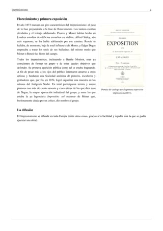 Impresionismo 4
Florecimiento y primera exposición
Portada del catálogo para la primera exposición
impresionista (1874).
El año 1873 marcará un giro característico del Impresionismo: el paso
de la fase preparatoria a la fase de florecimiento. Los tanteos estaban
olvidados y el trabajo adelantado. Pisarro y Monet habían hecho en
Londres estudios de edificios envueltos en nieblas; Alfred Sisley, aún
más vaporoso, se les había adelantado por ese camino; Renoir se
hallaba, de momento, bajo la total influencia de Monet; y Edgar Degas
empezaba a tratar los tutús de sus bailarinas del mismo modo que
Monet o Renoir las flores del campo.
Todos los impresionistas, incluyendo a Berthe Morisot, eran ya
conscientes de formar un grupo y de tener iguales objetivos que
defender. Su primera aparición pública como tal se estaba fraguando.
A fin de pesar más a los ojos del público intentaron atraerse a otros
artistas y fundaron una Sociedad anónima de pintores, escultores y
grabadores que, por fin, en 1874, logró organizar una muestra en los
salones del fotógrafo Nadar. En total participaron treinta y nueve
pintores con más de ciento sesenta y cinco obras de las que diez eran
de Degas, la mayor aportación individual del grupo, y entre las que
estaba la ya legendaria Impresión: sol naciente de Monet que,
burlonamente citada por un crítico, dio nombre al grupo.
La difusión
El Impresionismo se difunde en toda Europa (entre otras cosas, gracias a la facilidad y rapidez con la que se podía
ejecutar una obra).
 