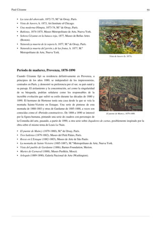 Paul Cézanne 59
Vista de Auvers (h. 1873).
• La casa del ahorcado, 1872-73, M.º de Orsay, París.
• Vista de Auvers, h. 1873, Art Institute of Chicago.
• Una moderna Olimpia, 1873-74, M.º de Orsay, París.
• Bañistas, 1874-1875, Museo Metropolitano de Arte, Nueva York.
• Señora Cézanne en la butaca roja, 1877, Museo de Bellas Artes
(Boston).
• Naturaleza muerta de la sopera h. 1877, M.º de Orsay, París.
• Naturaleza muerta del jarrón y de las frutas, h. 1877, M.º
Metropolitano de Arte, Nueva York.
Periodo de madurez, Provenza, 1878-1890
El puente de Maincy, 1879-1880.
Cuando Cézanne fijó su residencia definitivamente en Provenza, a
principios de los años 1880, se independizó de los impresionistas,
centrados en París, y demostró su preferencia por el sur, su país natal y
su paisaje. El aislamiento y la concentración, así como la singularidad
de su búsqueda, podrían señalarse como los responsables de la
increíble evolución que sufrió su estilo durante las décadas de 1880 y
1890. El hermano de Hortense tenía una casa desde la que se veía la
montaña Sainte-Victoire en Estaque. Una serie de pinturas de esta
montaña de 1880-1883 y otras de Gardanne de 1885-1888, a veces son
conocidas como el «Periodo constructivo». De 1888 a 1890 se interesó
por la figura humana, pintando una serie de cuadros con personajes de
la Comedia del arte, pasando, a partir de 1890, a otra serie sobre Jugadores de cartas, posiblemente inspirado por la
obra sobre el mismo tema de Louis Le Nain.
• El puente de Maincy (1879-1880), M.º de Orsay, París.
• Tres bañistas (1879-1882), Museo del Petit Palais, París.
• Rocas en L'Estaque (1882-1885), Museo de Arte de São Paulo.
• La montaña de Sainte Victoire (1885-1887), M.º Metropolitano de Arte, Nueva York.
• Vista del pueblo de Gardanne (1886), Barnes Foundation, Merion.
• Martes de Carnaval (1888), Museo Pushkin, Moscú.
• Arlequín (1889-1890), Galería Nacional de Arte (Washington).
 