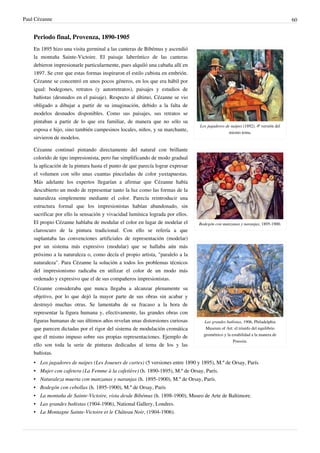 Paul Cézanne 60
Periodo final, Provenza, 1890-1905
Los jugadores de naipes (1892). 4ª versión del
mismo tema.
Bodegón con manzanas y naranjas, 1895-1900.
Las grandes bañistas, 1906, Philadelphia
Museum of Art: el triunfo del equilibrio
geométrico y la estabilidad a la manera de
Poussin.
En 1895 hizo una visita germinal a las canteras de Bibémus y ascendió
la montaña Sainte-Victoire. El paisaje laberíntico de las canteras
debieron impresionarle particularmente, pues alquiló una cabaña allí en
1897. Se cree que estas formas inspiraron el estilo cubista en embrión.
Cézanne se concentró en unos pocos géneros, en los que era hábil por
igual: bodegones, retratos (y autorretratos), paisajes y estudios de
bañistas (desnudos en el paisaje). Respecto al último, Cézanne se vio
obligado a dibujar a partir de su imaginación, debido a la falta de
modelos desnudos disponibles. Como sus paisajes, sus retratos se
pintaban a partir de lo que era familiar, de manera que no sólo su
esposa e hijo, sino también campesinos locales, niños, y su marchante,
sirvieron de modelos.
Cézanne continuó pintando directamente del natural con brillante
colorido de tipo impresionista, pero fue simplificando de modo gradual
la aplicación de la pintura hasta el punto de que parecía lograr expresar
el volumen con sólo unas cuantas pinceladas de color yuxtapuestas.
Más adelante los expertos llegarían a afirmar que Cézanne había
descubierto un modo de representar tanto la luz como las formas de la
naturaleza simplemente mediante el color. Parecía reintroducir una
estructura formal que los impresionistas habían abandonado, sin
sacrificar por ello la sensación y vivacidad lumínica lograda por ellos.
El propio Cézanne hablaba de modular el color en lugar de modelar el
claroscuro de la pintura tradicional. Con ello se refería a que
suplantaba las convenciones artificiales de representación (modelar)
por un sistema más expresivo (modular) que se hallaba aún más
próximo a la naturaleza o, como decía el propio artista, "paralelo a la
naturaleza". Para Cézanne la solución a todos los problemas técnicos
del impresionismo radicaba en utilizar el color de un modo más
ordenado y expresivo que el de sus compañeros impresionistas.
Cézanne consideraba que nunca llegaba a alcanzar plenamente su
objetivo, por lo que dejó la mayor parte de sus obras sin acabar y
destruyó muchas otras. Se lamentaba de su fracaso a la hora de
representar la figura humana y, efectivamente, las grandes obras con
figuras humanas de sus últimos años revelan unas distorsiones curiosas
que parecen dictadas por el rigor del sistema de modulación cromática
que él mismo impuso sobre sus propias representaciones. Ejemplo de
ello son toda la serie de pinturas dedicadas al tema de los y las
bañistas.
• Los jugadores de naipes (Les Joueurs de cartes) (5 versiones entre 1890 y 1895), M.º de Orsay, París.
• Mujer con cafetera (La Femme à la cafetière) (h. 1890-1895), M.º de Orsay, París.
• Naturaleza muerta con manzanas y naranjas (h. 1895-1900), M.º de Orsay, París.
• Bodegón con cebollas (h. 1895-1900), M.º de Orsay, París
• La montaña de Sainte-Victoire, vista desde Bibémus (h. 1898-1900), Museo de Arte de Baltimore.
• Las grandes bañistas (1904-1906), National Gallery, Londres.
• La Montagne Sainte-Victoire et le Château Noir, (1904-1906).
 
