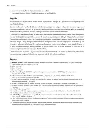 Paul Cézanne 61
• Campesino sentado, Museo Thyssen-Bornemisza, Madrid.
• Las grandes bañistas (1906), Philadelphia Museum of Art, Filadelfia.
Legado
Puede decirse que Cézanne crea el puente entre el impresionismo del siglo XIX y el nuevo estilo de principios del
siglo XX, el cubismo.
Durante muchos años la obra de Cézanne sólo fue conocida por sus antiguos colegas impresionistas y por unos
cuantos artistas jóvenes radicales de la línea del postimpresionismo, entre los que se incluían Vincent van Gogh y
Paul Gauguin. Esta generación posterior aceptó prácticamente todas las rarezas de Cézanne.
La retrospectiva de Cézanne de 1907 en el Salón de Otoño impactó grandemente la dirección que tomó la vanguardia
parisina, dando crédito a su posición como uno de los artistas más influyentes del siglo XIX y al advenimiento del
Cubismo. Fueron las exploraciones de Cézanne de simplificación geométrica y fenómenos ópticos las que inspiraron
a Picasso, Braque, Gris, y otros para experimentar con múltiples visiones aún más complejas del mismo tema, y, con
el tiempo, a la fractura de la forma. Hay una frase, atribuida tanto Matisse como a Picasso, según la cual «Cézanne es
el padre de todos nosotros». Matisse admiraba su utilización del color y Picasso desarrolló la estructura de la
composición plana de Cézanne para crear el estilo cubista.
Uno de los cuadros de su serie Los jugadores de cartas se convirtió en 2012 en la obra de arte vendida públicamente
por más dinero, al comprarla la familia real quatarí por más de 250 millones de dólares.
Fuentes
[1] Kosme de Baraño, «Cézanne: la soledad del corredor de fondo», en "Cézanne", Los grandes genios del arte, n.º 19, Eileen Romano (dir.),
Unidad Editorial, S.A., 2005, ISBN 84-89780-71-4
[2]
[2] Brion, 1974, p. 26
[3]
[3] Brion, 1974, p. 34
[4]
[4] Gowing, 1988, p. 110
[5] « Paul Cézanne Biography (1839-1906) (http://www.biography.com/search/article.do?id=9542036&page=1)». Biography.com.
Consultado el 17-02-2007.
[6] « Paul Cezanne quotes (http://thinkexist.com/quotation/when_i_judge_art-i_take_my_painting_and_put_it/218338.html)».
ThinkExist.com Quotations. Consultado el 17-02-2007.
[7]
[7] La venta Tanguy fue la subasta de los cuadros que conservaba en su tienda el "tío" Tanguy, entre los que había numerosos cézanne que se
vendieron con precios entre 45 y 215 francos.
[8]
[8] La venta Chocquet se produjo tras la muerte en 1899 de la esposa de Chocquet, lo que dio lugar a la venta de su colección de arte.
[9] De la relación entre É. Bernard y Cézanne queda un libro, Una conversación con Cézanne, en la que se exponen las ideas del pintor respecto
a su trabajo.
[10] Vollard The Last Years, p.113-114
[11] « Paul Cezanne 1839-1906 (http://www.mystudios.com/art/post/cezanne/cezanne.html)». MyStudios.com. Consultado el 18-02-2007.
[12] Paul Cézanne, Cartas, editadas por John Rewald, 1984.
[13] Julián Gállego, «La pintura europea del siglo XIX. El posimpresionismo. Los avanzados del siglo XX» en Summa Artis, Antología IX,
Espasa, pág. 106, ISBN 84-670-1360-5.
[14] Aquí se sigue, esencialmente, el orden de la Enciclopedia Británica. Se mencionan algunos nombres alternativos. Globalmente las diferentes
clasificaciones tienden a coincidir.
[15] Algunos prefieren llamarlo «Periodo romántico», pero Cézanne no estaba ante todo interesado en el Romanticismo. El término se refiere
aquí a una disposición personal, más que a una conexión con ese movimiento histórico.
 