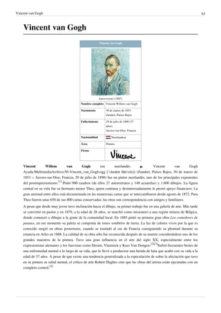 Vincent van Gogh 63
Vincent van Gogh
Vincent van Gogh
Autorretrato (1887)
Nombre completo Vincent Willem van Gogh
Nacimiento 30 de marzo de 1853
Zundert, Países Bajos
Fallecimiento 29 de julio de 1890 (37
años)
Auvers-sur-Oise, Francia
Nacionalidad Neerlandesa
Área Pintura
Firma
Vincent Willem van Gogh (en neerlandés  Vincent van Gogh
Ayuda:MultimediaArchivo:Nl-Vincent_van_Gogh.ogg [ˈvɪnsɛnt fɑn'xɔx]) (Zundert, Países Bajos, 30 de marzo de
1853 – Auvers-sur-Oise, Francia, 29 de julio de 1890) fue un pintor neerlandés, uno de los principales exponentes
del postimpresionismo.
[1]
Pintó 900 cuadros (de ellos 27 autorretratos y 148 acuarelas) y 1.600 dibujos. La figura
central en su vida fue su hermano menor Theo, quien continua y desinteresadamente le prestó apoyo financiero. La
gran amistad entre ellos está documentada en las numerosas cartas que se intercambiaron desde agosto de 1872. Para
Theo fueron unas 650 de sus 800 cartas conservadas; las otras son correspondencia con amigos y familiares.
A pesar que desde muy joven tuvo inclinación hacia el dibujo, su primer trabajo fue en una galería de arte. Más tarde
se convirtió en pastor y en 1879, a la edad de 26 años, se marchó como misionero a una región minera de Bélgica,
donde comenzó a dibujar a la gente de la comunidad local. En 1885 pintó su primera gran obra Los comedores de
patatas, en ese momento su paleta se componía de tonos sombríos de tierra. La luz de colores vivos por la que es
conocido surgió en obras posteriores, cuando se trasladó al sur de Francia consiguiendo su plenitud durante su
estancia en Arles en 1888. La calidad de su obra sólo fue reconocida después de su muerte considerándose uno de los
grandes maestros de la pintura. Tuvo una gran influencia en el arte del siglo XX, especialmente entre los
expresionistas alemanes y los fauvistas como Derain, Vlaminck y Kees Van Dongen.
[2][3]
Sufrió frecuentes brotes de
una enfermedad mental a lo largo de su vida, que le llevó a producirse una herida de bala que acabó con su vida a la
edad de 37 años. A pesar de que existe una tendencia generalizada a la especulación de sobre la afectación que tuvo
en su pintura su salud mental, el crítico de arte Robert Hughes cree que las obras del artista están ejecutadas con un
completo control.
[4]
 