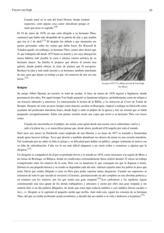 Vincent van Gogh 65
Acequia (1872-73), dibujo juvenil de Van Gogh
(La Haya).
Cuando entré en la sala del hotel Drouot, donde estaban
expuestos, sentí alguna cosa como: descálzate porque el
suelo que pisas es sagrado.
[10]
El 10 de enero de 1878, en una carta dirigida a su hermano Theo,
comunicó que había sido despedido de la galería de arte y que tendría
que irse el 1 de abril.
[11]
El despido fue debido a que interponía sus
gustos personales sobre las ventas que debía hacer. En Boussod &
Valadon quedó, sin embargo, su hermano Theo, cuatro años menor que
él, que trabajaría allí desde 1873 hasta su muerte y sin cuya abnegación
nunca hubiera sido posible la corta e intensa carrera artística de su
hermano mayor. Su familia le propuso que abriera él mismo una
galería, donde podría ofrecer la clase de pintura que él escogiera.
Rechazó la idea y más tarde insistió a su hermano, también marchante
de arte, para que dejase su trabajo ya que «el comercio de arte era una
farsa».
[12]
Religión
Su amigo Albert Djemal, un escritor, lo trató de ayudar. A fines de marzo de 1876 regresó a Inglaterra, donde
permaneció dos años. Por aquel tiempo Van Gogh aumentó su fanatismo religioso, probablemente como un refugio a
sus fracasos laborales y amorosos. Le entusiasmaba la lectura de la Biblia, y La imitación de Cristo de Tomás de
Kempis. Después de estar un poco tiempo como maestro auxiliar en Ramsgate, empezó a trabajar en Isleworth como
ayudante del predicador metodista Jones, donde llegó a subir al púlpito de la iglesia y leer un sermón que se había
preparado escrupulosamente. Sobre este primer sermón existe una copia que envió a su hermano Theo con frases
como:
Cuando me encontraba en el púlpito, me sentía como quien desde una oscura cueva subterránea vuelve a
salir a la plena luz, y es maravilloso pensar que, desde ahora, predicaré el Evangelio por todo el mundo.
Pasó unos seis meses en Dordrecht como empleado de una librería, y en mayo de 1877 se trasladó a Ámsterdam
donde quiso hacerse teólogo. Tuvo que desistir y también abandonar sus deseos de entrar en una escuela metodista.
Fue rechazado por no saber ni latín ni griego y su dificultad para hablar en público, aunque realmente el motivo era
su falta de subordinación. Cada vez le era más difícil adaptarse a un cierto orden y someterse a alguien que le
dirigiese.
[13]
Un dirigente se compadeció de él por su profundo fervor y lo mandó en 1878, como misionero a la región de Mons a
las minas de Borinage, en Bélgica, donde en condiciones extremadamente duras realizó durante 22 meses un trabajo
evangelizador entre los mineros de la zona. Pero con su fanatismo lo que conseguía era que le llegaran a temer.
Dormía en una pequeña barraca y su estado se degradaba cada día más. Además repartía entre los pobres lo poco que
tenía. Decía que estaba obligado a creer en Dios para poder soportar tantas desgracias. Cuando sus superiores se
enteraron de todo lo que sucedía le enviaron a Cuesmes, permaneciendo un año completo en una absoluta pobreza y
en contacto con los mineros, por los que sentía una gran simpatía:
[14]
«Los carboneros y los tejedores siguen
constituyendo una raza aparte de los demás trabajadores y artesanos y siento por ellos una gran simpatía y me
sentiría feliz si un día pudiera dibujarlos, de modo que estos tipos todavía inéditos o casi inéditos fuesen sacados a
luz.(...)». Después se le suprimió el pequeño sueldo que recibía. Ante todo esto, siguió los consejos de su hermano
Theo, del que ya estaba recibiendo ayuda económica, y decidió dar un cambio a su vida y dedicarse a la pintura.
[15]
 