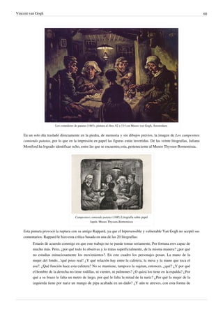 Vincent van Gogh 68
Los comedores de patatas (1885), pintura al óleo, 82 x 114 cm Museo van Gogh, Ámsterdam.
En un solo día trasladó directamente en la piedra, de memoria y sin dibujos previos, la imagen de Los campesinos
comiendo patatas, por lo que en la impresión en papel las figuras están invertidas. De las veinte litografías, Juliana
Montford ha logrado identificar ocho, entre las que se encuentra esta, perteneciente al Museo Thyssen-Bornemisza.
Campesinos comiendo patatas (1885) Litografía sobre papel
Japón. Museo Thyssen-Bornemisza
Esta pintura provocó la ruptura con su amigo Rappard, ya que el hipersensible y vulnerable Van Gogh no aceptó sus
comentarios. Rappard le hizo esta crítica basada en una de las 20 litografías:
Estarás de acuerdo conmigo en que este trabajo no se puede tomar seriamente, Por fortuna eres capaz de
mucho más. Pero, ¿por qué todo lo observas y lo tratas superficialmente, de la misma manera? ¿por qué
no estudias minuciosamente los movimientos?. En este cuadro los personajes posan. La mano de la
mujer del fondo...!qué poco real! ¿Y qué relación hay entre la cafetera, la mesa y la mano que toca el
asa?. ¿Qué función hace esta cafetera? No se mantiene, tampoco la sujetan, entonces, ¿qué? ¿Y por qué
el hombre de la derecha no tiene rodillas, ni vientre, ni pulmones? ¿O quizá los tiene en la espalda? ¿Por
qué a su brazo le falta un metro de largo, por qué le falta la mitad de la nariz? ¿Por qué la mujer de la
izquierda tiene por nariz un mango de pipa acabada en un dado? ¿Y aún te atreves, con esta forma de
 