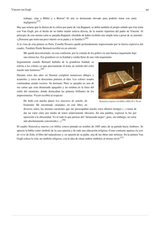 Vincent van Gogh 69
trabajar, citar a Millet y a Breton? El arte es demasiado elevado para poderlo tratar con tanta
negligencia.
[27]
Hay que aclarar que la dureza de la crítica por parte de van Rappard, se debía también al propio enfado que éste tenía
con Van Gogh, por el hecho de no haber tenido noticia directa, de la muerte repentina del padre de Vincent. Al
principio de esta misma carta se quejaba Rappard, ofendido de haber recibido una simple nota a pesar de su amistad :
«¿Pensaste que tenía tan poco interés en tu padre y tu familia?»
[28]
A la vista de esta pintura en París, Camille Pissarro quedó profundamente impresionado por la fuerza expresiva del
cuadro. También Émile Bernard escribió en un artículo:
Me quedé desconcertado, en esta confusión, por la comida de los pobres en una barraca inquietante bajo
una mísera luz. Era grandioso en su fealdad y estaba lleno de una vida inquietante.
Naturaleza muerta con biblia (1885) 65 x 78 cm
Seguramente cuando Bernard hablaba de la grandiosa fealdad, se
refería a los colores ya que precisamente él tenía un sentido del color
mucho más luminoso.
[29]
Durante estos dos años en Nuenen completó numerosos dibujos y
acuarelas, y cerca de doscientas pinturas al óleo. Los colores usados
continuaban siendo oscuros. Su hermano Theo se quejaba en una de
sus cartas que eran demasiado apagados y no estaban en la línea del
estilo del momento, donde destacaban las pinturas brillantes de los
impresionistas. Vicent escribió al respecto:
He leído con mucho placer Los maestros de antaño, de
Fomentin. He encontrado «tratadas» en este libro, en
diversos sitios, las mismas cuestiones que me preocupaban mucho estos últimos tiempos (...) tratar de
dar un valor claro por medio de tonos relativamente obscuros. En una palabra, expresar la luz por
oposición a la obscuridad. Ya sé todo lo que piensas del "demasiado negro", pero, sin embargo, no estoy
aún absolutamente convencido,(...).
[30]
El cuadro Naturaleza muerta con biblia, estuvo pintado en octubre de 1885 antes de su partida hacia Amberes. Se
aprecia la biblia como símbolo de la casa paterna y de toda una educación religiosa. Como contraste aparece La joie
de vivre de Zola, el libro del naturalismo y, en opinión de su padre, una de las obras más nefastas. En la pintura Van
Gogh coloca la vela, un símbolo religioso, con la idea de situar ambos símbolos al mismo nivel.
[31]
 