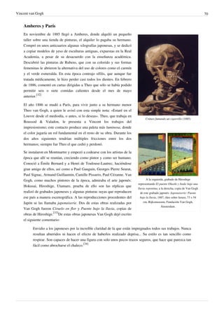 Vincent van Gogh 70
Amberes y París
Cráneo fumando un cigarrillo (1885)
A la izquierda, grabado de Hiroshige
representando El puente Ohashi y Atake bajo una
lluvia repentina; a la derecha, copia de Van Gogh
de este grabado japonés: Japonaiserie: Puente
bajo la lluvia, 1887, óleo sobre lienzo, 73 x 54
cm, Rijksmuseum, Fundación Van Gogh,
Ámsterdam.
En noviembre de 1885 llegó a Amberes, donde alquiló un pequeño
taller sobre una tienda de pinturas, el alquiler lo pagaba su hermano.
Compró en unos anticuarios algunas xilografías japonesas, y se dedicó
a copiar modelos de yeso de esculturas antiguas, expuestas en la Real
Academia, a pesar de su desacuerdo con la enseñanza académica.
Descubrió las pinturas de Rubens, que con su colorido y sus formas
femeninas le abrieron la alternativa del uso de colores como el carmín
y el verde esmeralda. En esta época contrajo sífilis, que aunque fue
tratada médicamente, le hizo perder casi todos los dientes. En febrero
de 1886, comentó en cartas dirigidas a Theo que sólo se había podido
permitir seis o siete comidas calientes desde el mes de mayo
anterior.
[32]
El año 1886 se mudó a París, para vivir junto a su hermano menor
Theo van Gogh, a quien le avisó con esta simple nota: «Estaré en el
Louvre desde el mediodía, o antes, si lo deseas». Theo, que trabaja en
Boussod & Valadon, le presenta a Vincent los trabajos del
impresionismo; este contacto produce una paleta más luminosa, donde
el color jugaría un rol fundamental en el resto de su obra. Durante los
dos años siguientes tendrían múltiples fricciones entre los dos
hermanos; siempre fue Theo el que cedió y perdonó.
Se instalaron en Montmartre y empezó a codearse con los artistas de la
época que allí se reunían, creciendo como pintor y como ser humano.
Conoció a Émile Bernard y a Henri de Toulouse-Lautrec, haciéndose
gran amigo de ellos, así como a Paul Gauguin, Georges Pierre Seurat,
Paul Signac, Armand Guillaumin, Camille Pissarro, Paul Cézanne. Van
Gogh, como muchos pintores de la época, admiraba el arte japonés:
Hokusai, Hiroshige, Utamaro, prueba de ello son las réplicas que
realizó de grabados japoneses y algunas pinturas suyas que reproducen
ese país a manera escenográfica. A las reproducciones procedentes del
Japón se las llamaba japonaiserie. Dos de estas obras realizadas por
Van Gogh fueron Ciruelo en flor y Puente bajo la lluvia, copias de
obras de Hiroshige.
[33]
De estas obras japonesas Van Gogh dejó escrito
el siguiente comentario:
Envidio a los japoneses por la increíble claridad de la que están impregnados todos sus trabajos. Nunca
resultan aburridos ni hacen el efecto de haberlos realizado deprisa... Su estilo es tan sencillo como
respirar. Son capaces de hacer una figura con solo unos pocos trazos seguros, que hace que parezca tan
fácil como abrocharse el chaleco.
[34]
 