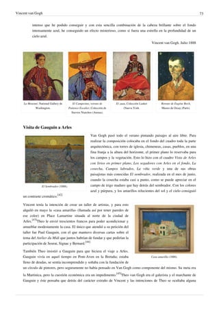 Vincent van Gogh 73
intenso que he podido conseguir y con esta sencilla combinación de la cabeza brillante sobre el fondo
intensamente azul, he conseguido un efecto misterioso, como si fuera una estrella en la profundidad de un
cielo azul.
Vincent van Gogh. Julio 1888
La Mousmé, National Gallery de
Washington.
El Campesino, retrato de
Patience Escalier, Colección de
Stavros Niarchos (Atenas).
El zuau, Colección Lasker
(Nueva York.
Retrato de Eugène Boch,
Museo de Orsay (París).
Visita de Gauguin a Arles
El Sembrador (1888).
Van Gogh pasó todo el verano pintando paisajes al aire libre. Para
realizar la composición colocaba en el fondo del cuadro toda la parte
arquitectónica, con torres de iglesia, chimeneas, casas, pueblos, en una
fina franja a la altura del horizonte, el primer plano lo reservaba para
los campos y la vegetación. Esto lo hizo con el cuadro Vista de Arles
con lirios en primer plano, Los segadores con Arles en el fondo, La
cosecha, Campos labrados, La viña verde y una de sus obras
paisajistas más conocidas El sembrador, realizada en el mes de junio,
cuando la cosecha estaba casi a punto, como se puede apreciar en el
campo de trigo maduro que hay detrás del sembrador. Con los colores
azul y púrpura, y los amarillos relucientes del sol y el cielo consiguió
un contraste cromático.
[42]
Casa amarilla (1888).
Vincent tenía la intención de crear un taller de artistas, y para esto
alquiló en mayo la «casa amarilla» (llamada así por tener paredes de
ese color) en Place Lamartine situada al norte de la ciudad de
Arles.
[43]
Theo le envió trescientos francos para poder acondicionar y
amueblar modestamente la casa. El único que atendió a su petición del
taller fue Paul Gauguin, con el que mantuvo diversas cartas sobre el
tema del Atelier du Midi que juntos habrían de fundar y que pedirían la
participación de Seurat, Signac y Bernard.
[44]
También Theo insistió a Gauguin para que hiciera el viaje a Arles.
Gauguin vivía en aquel tiempo en Pont-Aven en la Bretaña; estaba
lleno de deudas, se sentía incomprendido y soñaba con la fundación de
un círculo de pintores, pero seguramente no había pensado en Van Gogh como componente del mismo. Su meta era
la Martinica, pero la cuestión económica era un impedimento.
[45]
Theo van Gogh era el galerista y el marchante de
Gauguin y éste pensaba que detrás del carácter extraño de Vincent y las intenciones de Theo se ocultaba alguna
 