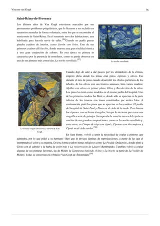 Vincent van Gogh 76
Saint-Rémy-de-Provence
La noche estrellada.
Los últimos años de Van Gogh estuvieron marcados por sus
permanentes problemas psiquiátricos, que lo llevaron a ser recluido en
sanatorios mentales de forma voluntaria, entre los que se encontraba el
manicomio de Saint-Rémy. En el sanatorio tuvo dos habitaciones, una
habilitada para hacerla servir de taller.
[56]
Cuando no podía pasear
pintaba cuadros de interior, como Jarrón con lirios. Uno de sus
primeros cuadros allí fue Iris, donde muestra una gran vitalidad rítmica
y una gran conjunción de colores. En esta época su pintura se
caracteriza por la presencia de remolinos, como se puede observar en
una de sus pinturas más conocidas, La noche estrellada.
[57]
La Piedad (según Delacroix), versión de Van
Gogh.
Cuando dejó de salir a dar paseos por los alrededores de la clínica,
empezó obras donde los temas eran pinos, cipreses y olivos. Fue
durante el mes de junio cuando desarrolló los efectos pictóricos de los
árboles, de los olivos con sus troncos sinuosos, hizo varios cuadros:
Alpilles con olivos en primer plano, Olivo y Recolección de la oliva.
Los pinos los tenía como modelos en el mismo jardín del hospital. Uno
de los primeros cuadros fue Maleza, donde sólo se aprecian en la parte
inferior de los troncos con tonos constituidos por azules fríos. A
continuación pintó los pinos que se aprecian en los cuadros: El jardín
del hospital de Saint Paul y Pinos en el cielo de la tarde. Pero fueron
los cipreses, con su forma triangular, los que le sirvieron para crear una
magnífica serie de paisajes. Incorporaba la mancha oscura del ciprés en
muchas de sus grandes composiciones, como en La noche estrellada y,
entre otras, en Campo de trigo con ciprés, Cipreses con dos mujeres y
Ciprés en el cielo estelar.
[58]
En Sant Remy, volvió a tener la necesidad de copiar a pintores que
admiraba, por lo que pidió a su hermano Theo que le enviase láminas de reproducciones, a partir de las que el
interpretaba el color a su manera. De esta forma exploró temas religiosos como La Piedad (Delacroix), donde pintó a
Cristo con el cabello y la barba de color rojo y La resurrección de Lázaro (Rembrandt). También volvió a copiar
algunas de sus pinturas favoritas, las de Millet: la Campesina batiendo el lino y La Noche (a partir de La Veillée de
Millet). Todas se conservan en el Museo Van Gogh de Ámsterdam.
[59]
 