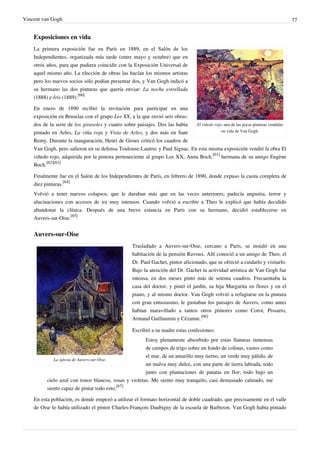 Vincent van Gogh 77
Exposiciones en vida
El viñedo rojo, una de las pocas pinturas vendidas
en vida de Van Gogh.
La primera exposición fue en París en 1889, en el Salón de los
Independientes, organizada más tarde (entre mayo y octubre) que en
otros años, para que pudiera coincidir con la Exposición Universal de
aquel mismo año. La elección de obras las hacían los mismos artistas
pero los nuevos socios sólo podían presentar dos, y Van Gogh indicó a
su hermano las dos pinturas que quería enviar: La noche estrellada
(1888) e Iris (1889).
[60]
En enero de 1890 recibió la invitación para participar en una
exposición en Bruselas con el grupo Les XX, a la que envió seis obras:
dos de la serie de los girasoles y cuatro sobre paisajes. Dos las había
pintado en Arles, La viña roja y Vista de Arles, y dos más en Sant
Remy. Durante la inauguración, Henri de Groux criticó los cuadros de
Van Gogh, pero salieron en su defensa Toulouse-Lautrec y Paul Signac. En esta misma exposición vendió la obra El
viñedo rojo, adquirida por la pintora perteneciente al grupo Los XX, Anna Boch,
[61]
hermana de su amigo Eugène
Boch.
[62][63]
Finalmente fue en el Salón de los Independientes de París, en febrero de 1890, donde expuso la cuota completa de
diez pinturas.
[64]
Volvió a tener nuevos colapsos, que le duraban más que en las veces anteriores; padecía angustia, terror y
alucinaciones con accesos de ira muy intensos. Cuando volvió a escribir a Theo le explicó que había decidido
abandonar la clínica. Después de una breve estancia en París con su hermano, decidió establecerse en
Auvers-sur-Oise.
[65]
Auvers-sur-Oise
La iglesia de Auvers-sur-Oise.
Trasladado a Auvers-sur-Oise, cercano a París, se instaló en una
habitación de la pensión Ravoux. Allí conoció a un amigo de Theo, el
Dr. Paul Gachet, pintor aficionado, que se ofreció a cuidarlo y visitarlo.
Bajo la atención del Dr. Gachet la actividad artística de Van Gogh fue
intensa, en dos meses pintó más de setenta cuadros. Frecuentaba la
casa del doctor, y pintó el jardín, su hija Margarita en flores y en el
piano, y al mismo doctor. Van Gogh volvió a refugiarse en la pintura
con gran entusiasmo, le gustaban los paisajes de Auvers, como antes
habían maravillado a tantos otros pintores como Corot, Pissarro,
Armand Guillaumin y Cézanne.
[66]
Escribió a su madre estas confesiones:
Estoy plenamente absorbido por estas llanuras inmensas
de campos de trigo sobre un fondo de colinas, vastos como
el mar, de un amarillo muy tierno, un verde muy pálido, de
un malva muy dulce, con una parte de tierra labrada, todo
junto con plantaciones de patatas en flor; todo bajo un
cielo azul con tonos blancos, rosas y violetas. Me siento muy tranquilo, casi demasiado calmado, me
siento capaz de pintar todo esto.
[67]
En esta población, es donde empezó a utilizar el formato horizontal de doble cuadrado, que precisamente en el valle
de Oise lo había utilizado el pintor Charles-François Daubigny de la escuela de Barbizon. Van Gogh había pintado
 