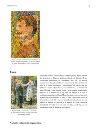 Impresionismo 6
Seurat, La Parade. Los neoimpresionistas llevaron al
extremo esta pincelada gestáltica, en este caso en forma
de puntos, dando lugar a un color y forma unitarios.
Forma
Auguste Renoir, La Balançoire. La plasmación
de la luz sobre el cuerpo es más importante que la
descripción de su forma.
La descripción de la forma, relegada a segundo plano y dejada a manos
del dibujante y no del pintor queda subordinada a la definición de las
condiciones particulares de iluminación. Por eso los artistas
impresionistas buscarán condiciones pintorescas de iluminación como
retos a su genio, recurriendo a iluminaciones de interior por luz
artificial —como Edgar Degas y sus bailarinas—, la iluminación
natural filtrada —como Auguste Renoir y la luz pasando entre hojas de
árboles— o la iluminación al aire libre con reflejos en el agua o
multitudes de gente como Claude Monet. La pintura pasa a ocuparse de
aquello que le es intrínseco: la luz y el color y en ningún caso a la
descripción formal del volumen heredada del clasicismo; Así las
formas se diluyen, se mezclan o se separan de forma imprecisa
dependiendo de la luz a la que están sometidas, dando lugar a esa
«impresión» que le da nombre al movimiento.
Variantes en la estética impresionista
 