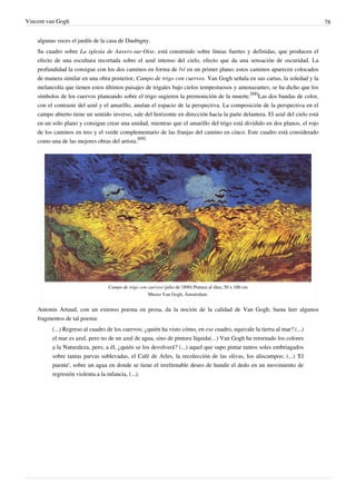 Vincent van Gogh 78
algunas veces el jardín de la casa de Daubigny.
Su cuadro sobre La iglesia de Auvers-sur-Oise, está construido sobre líneas fuertes y definidas, que producen el
efecto de una escultura recortada sobre el azul intenso del cielo, efecto que da una sensación de oscuridad. La
profundidad la consigue con los dos caminos en forma de /v/ en un primer plano; estos caminos aparecen colocados
de manera similar en una obra posterior, Campo de trigo con cuervos. Van Gogh señala en sus cartas, la soledad y la
melancolía que tienen estos últimos paisajes de trigales bajo cielos tempestuosos y amenazantes; se ha dicho que los
símbolos de los cuervos planeando sobre el trigo sugieren la premonición de la muerte.
[68]
Las dos bandas de color,
con el contraste del azul y el amarillo, anulan el espacio de la perspectiva. La composición de la perspectiva en el
campo abierto tiene un sentido inverso, sale del horizonte en dirección hacia la parte delantera. El azul del cielo está
en un solo plano y consigue crear una unidad, mientras que el amarillo del trigo está dividido en dos planos, el rojo
de los caminos en tres y el verde complementario de las franjas del camino en cinco. Este cuadro está considerado
como una de las mejores obras del artista.
[69]
Campo de trigo con cuervos (julio de 1890) Pintura al óleo, 50 x 100 cm
Museo Van Gogh, Ámsterdam.
Antonin Artaud, con un extenso poema en prosa, da la noción de la calidad de Van Gogh; basta leer algunos
fragmentos de tal poema:
(...) Regreso al cuadro de los cuervos; ¿quién ha visto cómo, en ese cuadro, equivale la tierra al mar? (...)
el mar es azul, pero no de un azul de agua, sino de pintura líquida(...) Van Gogh ha retornado los colores
a la Naturaleza, pero, a él, ¿quién se los devolverá? (...) aquel que supo pintar tantos soles embriagados
sobre tantas parvas sublevadas, el Café de Arles, la recolección de las olivas, los aliscampos; (...) 'El
puente', sobre un agua en donde se tiene el irrefrenable deseo de hundir el dedo en un movimiento de
regresión violenta a la infancia, (...).
 