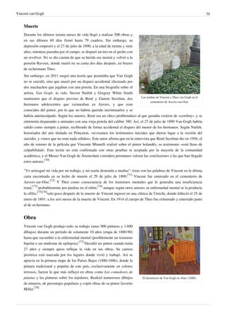 Vincent van Gogh 79
Muerte
Las tumbas de Vincent y Theo van Gogh en el
cementerio de Auvers-sur-Oise.
Durante los últimos treinta meses de vida llegó a realizar 500 obras y
en sus últimos 69 días firmó hasta 79 cuadros. Sin embargo, su
depresión empeoró y el 27 de julio de 1890, a la edad de treinta y siete
años, mientras paseaba por el campo, se disparó un tiro en el pecho con
un revólver. No se dio cuenta de que su herida era mortal y volvió a la
pensión Ravoux, donde murió en su cama dos días después, en brazos
de su hermano Theo.
Sin embargo, en 2011 surgió una teoría que postulaba que Van Gogh
no se suicidó, sino que murió por un disparo accidental efectuado por
dos muchachos que jugaban con una pistola. En una biografía sobre el
artista, Van Gogh: la vida, Steven Naifeh y Gregory White Smith
mantienen que el disparo provino de René y Gaston Secrétan, dos
hermanos adolescentes que veraneaban en Auvers, y que eran
conocidos del pintor, por lo que no habría querido incriminarlos y se
habría autoinculpado. Según los autores, René era un chico problemático al que gustaba vestirse de «cowboy», y se
entretenía disparando a animales con una vieja pistola del calibre 380. Así, el 27 de julio de 1890 Van Gogh habría
salido como siempre a pintar, recibiendo de forma accidental el disparo del menor de los hermanos. Según Naifeh,
historiador del arte titulado en Princeton, «revisamos los testimonios iniciales que dieron lugar a la versión del
suicidio, y vimos que no eran nada sólidos». Este autor afirma que en la entrevista que René Secrétan dio en 1956, el
año de estreno de la película que Vincente Minnelli realizó sobre el pintor holandés, su testimonio «está lleno de
culpabilidad». Esta teoría no está confirmada con otras pruebas ni aceptada por la mayoría de la comunidad
académica, y el Museo Van Gogh de Ámsterdam considera prematuro valorar las conclusiones a las que han llegado
estos autores.
[70]
"Yo arriesgué mi vida por mi trabajo, y mi razón destruida a medias": éstas son las palabras de Vincent en la última
carta encontrada en su lecho de muerte el 29 de julio de 1890.
[71]
Vincent fue enterrado en el cementerio de
Auvers-sur-Oise.
[72]
Y Theo como consecuencia de los trastornos mentales que le generaba una insuficiencia
renal,
[73]
probablemente por piedras en el riñón,
[74]
aunque según otros autores su enfermedad mental se la producía
la sífilis,
[75][76]
solo poco después de la muerte de Vincent ingresó en una clínica de Utrecht, donde falleció el 25 de
enero de 1891: a los seis meses de la muerte de Vincent. En 1914 el cuerpo de Theo fue exhumado y enterrado junto
al de su hermano.
Obra
El dormitorio de Van Gogh en Arles (1888).
Vincent van Gogh produjo todo su trabajo (unas 900 pinturas y 1.600
dibujos) durante un período de solamente 10 años (etapa de 1880-90)
hasta que sucumbió a la enfermedad mental (posiblemente un trastorno
bipolar o un síndrome de epilepsia).
[77]
Decidió ser pintor cuando tenía
27 años y siempre quiso reflejar la vida en sus obras. Su carrera
pictórica está marcada por los lugares donde vivió y trabajó. Así se
aprecia en la primera etapa de los Países Bajos (1880-1886), donde la
pintura tradicional y popular de este país, exclusivamente en colores
terrosos, fueron lo que más influyó en obras como Los comedores de
patatas y las pinturas sobre los tejedores. Realizó numerosos dibujos
de mineros, de personajes populares y copió obras de su pintor favorito
Millet.
[78]
 