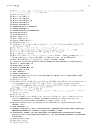 Vincent van Gogh 84
[54] Cf. «Found: the clue to van Gogh’s ear» (http://entertainment.timesonline.co.uk/tol/arts_and_entertainment/visual_arts/article6968527.
ece), en entertainment.timesonline.co.uk, consultado el 27-12-09.
[55]
[55] Walther, Ingo 2000, pp. 58-60
[56]
[56] Thomson, Belinda 2007, p.145
[57]
[57] Thomson, Belinda 2007, p.146
[58]
[58] Thomson, Belinda 2007, pp.147-158
[59]
[59] Thomson, Belinda 2007, p.165
[60]
[60] Thomson, Belinda 2007, p.166
[61] Anna Boch.com (http://www.annaboch.com)
[62]
[62] Thomson, Belinda 2007, p.171
[63] Eugene Boch.com (http://www.eugeneboch.com)
[64]
[64] Walther, Ingo 2000, p. 95
[65]
[65] Walther, Ingo 2000, p. 78
[66]
[66] Mathey, François 1957, p.3
[67]
[67] Mathey, François 1957, p.4
[68]
[68] Thomson, Belinda 2007, pp.178-179
[69]
[69] Walther, Ingo 2000, pp. 84-86
[70] Borja Bergareche (20-10-2011). « Van Gogh no se suicidó (http://www.abc.es/20111017/cultura-arte/abci-gogh-suicido-201110171231.
html)». Consultado el 21-10-2011.
[71]
[71] Letter 652, con una nota adicional de Theo: "carta que llevaba consigo el 29 de julio"
[72] « Vincent van Gogh study guide (http://www.sparknotes.com/biography/vangogh/section9.rhtml)». sparknotes.com (2006).
[73]
[73] Certificado de defunción de Theo. En: Leprohon P. Van Gogh. Biografía. Salvat; 1991. pág. 247.
[74]
[74] Doiteau V. París. Esculape 1940:30,76,
[75] Mirbeau, Octave (2003) (en francés). Dans le ciel (http://books.google.fr/books?id=2Nd1nLAzMh0C&pg=PA148&dq="25+janvier+
1891"+ThÃ©o#v=onepage&q="25 janvier 1891" ThÃ©o&f=false). Éditions du Boucher. p. 148. ISBN 9782848240442. .
[76] Mathias, Arnold (1993). Vincent van Gogh: Biographie. Ed. Kindler. p. 1023. ISBN 3-463-40205-X.
[77] « L'épilepsie de Vincent van Gogh (http://home.scarlet.be/cep/CAHIERS/lepile1.htm)». Dietrich Blumer. Consultado el 3-09-2011.
[78]
[78] Historia del Arte Espasa 2004, p. 1093
[79]
[79] Monneret, Sophie 1991, p.360
[80]
[80] Historia del Arte Espasa 2004, p. 1094
[81]
[81] Monneret, Sophie 1991, p.258
[82]
[82] López / Rebull 1995, p.2
[83]
[83] Thomson, Belinda 2007, p.184
[84] Dorn, Roland; Leeman, Fred (1990) (en inglés). Vincent van Gogh and Early Modern Art, 1890–1914 (Catálogo agotado). Essen &
Amsterdam. ISBN 3-923641-33-8.
[85]
[85] Rewald, John 1986, p. 248
[86] Life Magazine,, ed (10 de octubre de 1949) (en inglés). Vincent van Gogh The Dutch Master of Modern Art has his Greatest American Show
(http://books.google.com/books?id=GVIEAAAAMBAJ&pg=PA82&dq=is+Vincent+van+Gogh+the+greatest+painter&hl=en&
ei=c9AtTNSMNsL38AbzgpT7Ag&sa=X&oi=book_result&ct=result&resnum=2&ved=0CDoQ6AEwAQ#v=onepage&q=is Vincent van
Gogh the greatest painter&f=false). pp. pp. 82–87. . Consultado el 4-09-2011.
[87]
[87] National Gallery of Art (ed.): . Consultado el 4-09-2011.
[88] Foundation entoen.nu (ed.): « The Canon of the Netherlands (http://entoen.nu/default.aspx?lan=e)» (en inglés). De Canon van Nederland
(2007). Consultado el 4-09-2011.
[89]
[89] Leprohon 2004, p. 366
[90] El País (ed.): « Stheby's anuncia en Manhattan que "Los liros" de Vincent van Gogh, vuelve a estar en venta (http://www.elpais.com/
articulo/cultura/GOGH/_VINCENT_VAN_/PINTURA/SOTHEBY/26apos/S/Sotheby/s/anuncia/Manhattan/lirios/Vincent/van/
Gogh/vuelve/estar/venta/elpepicul/19900112elpepicul_6/Tes)» (12-01-1990). Consultado el 4-09-2011.
[91] Fernández, G.. theartwolf.com (ed.): « Las pinturas más caras jamás vendidas (http://www.theartwolf.com/10_expensive_es.htm)».
Consultado el 4-09-2011.
[92]
[92] Frank, Herbert 1988, p. 120
[93] Elmundo.es Cultura y ocio (31-07-2008). « Una nueva técnica de rayos X desvela con exactitud una pintura oculta de Van Gogh (http://
www.elmundo.es/elmundo/2008/07/30/cultura/1217436918.html)». Consultado el 03-11-2009.
[94] Delft University of Technology (30 de julio del 2008.). « Hidden' Van Gogh painting revealed (http://www.tudelft.nl/live/pagina.
jsp?id=6383a391-d2c6-4341-bcd0-62cba4cff50b&)». Consultado el 03-11-2009. «Una fotografía en este lugar muestra la antigua imagen de
debajo del cuadro».
[95]
[95] Pomerans, Arnold 1997, i-xxvi
[96]
[96] Hughes, Robert 1990, p.143
[97]
[97] Pomerans, Arnold 1997, i-x
 