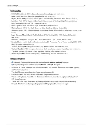 Vincent van Gogh 85
Bibliografía
• DDAA (2004). Historia del Arte Espasa. Barcelona, Espasa-Calpe. ISBN 84-670-1323-0.
• Frank, Herber. Van Gogh. Barcelona, Salvat Editors. ISBN 84-345-8702-5.
• Hughes, Robert (1990) (en inglés). Nothing If Not Critical. Londres, The Harvill Press. ISBN 0-14-016524-X.
• Lecaldano, Paolo (1976). Noguer. ed. La obra pictórica completa de Van Gogh (http://books.google.com/
books?id=kJuaAAAACAAJ). Vol. 1. ISBN 9788427987326.
• Pierre Leprohon (2004). Vincent van Gogh. Madrid: Folio. ISBN 8441320276.
• Mathey, François (1957). Van Gogh: Auvers-sur-Oise. Barcelona, Editorial Gustavo Gili.
• Monneret, Sophie (1991). L'Impressionnisme et son époque. Volum II. París, Robert Laffont. ISBN 222105413 X ( en
francés).
• López Blázquez, Manuel i Rebull Trudell, Melania (1995). Van Gogh 1853-1890. Madrid, Globus. ISBN
84-8223-116-2.
• Pomerans, Arnold (1997) (en inglés). The Letters of Vincent van Gogh. Londres. ISBN 0-14-044674-5.
• Rewald, John (en inglés). Studies in Post-Impressionism, The Posthumous Fate of Vincent van Gogh 1890–1970.
Harry N. Abrams. ISBN 0-8109-1632-0.
• Thomson, Belinda (2007). La pintura de Van Gogh. Editorial Blume. ISBN 978-84-9801-195-1.
• Tralbaut, Marc Edo (1981) (en inglés). Vincent van Gogh, le mal aimé. Londres: Macmillan,. ISBN 0-933516-31-2.
• Van Gogh, Vicent (1992). Cartas a Théo. Barcelona, Editorial Labor. ISBN 84-335-3505-6.
• Walther, Ingo (2000). Vincent van Gogh 1853-1890. Germany, Taschen. ISBN 3-8228-6193-6.
Enlaces externos
• Wikimedia Commons alberga contenido multimedia sobre Vincent van GoghCommons.
• Wikiquote alberga frases célebres de o sobre Vincent van Gogh. Wikiquote
• La Galería de Vincent van Gogh. Sitio avalado por el Van Gogh Museum, Ámsterdam (http://www.vggallery.
com/international/spanish)
• Van Gogh Museum, Ámsterdam. (http://www.vangoghmuseum.nl/)
• Las cartas de Van Gogh ahora en línea (http://www.vangoghletters.org/vg/)
• Vincent van Gogh en el Museo Thyssen-Bornemisza (http://www.museothyssen.org/thyssen/ficha_artista/
237) Biografía y obras
• Vincent Van Gogh. Fotos (http://www.art-drawing.ru/gallery/category/926-van-gogh-vincent-willem) y
Biografía (http://www.art-drawing.ru/biographies/brief-biographies/247-vincent-van-gogh)
 