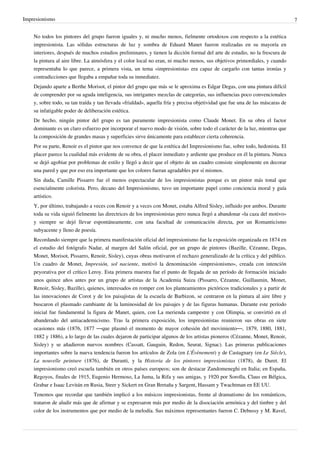 Impresionismo 7
No todos los pintores del grupo fueron iguales y, ni mucho menos, fielmente ortodoxos con respecto a la estética
impresionista. Las sólidas estructuras de luz y sombra de Eduard Manet fueron realizadas en su mayoría en
interiores, después de muchos estudios preliminares, y tienen la dicción formal del arte de estudio, no la frescura de
la pintura al aire libre. La atmósfera y el color local no eran, ni mucho menos, sus objetivos primordiales, y cuando
representaba lo que parece, a primera vista, un tema «impresionista» era capaz de cargarlo con tantas ironías y
contradicciones que llegaba a empañar toda su inmediatez.
Dejando aparte a Berthe Morisot, el pintor del grupo que más se le aproxima es Edgar Degas, con una pintura difícil
de comprender por su aguda inteligencia, sus intrigantes mezclas de categorías, sus influencias poco convencionales
y, sobre todo, su tan traída y tan llevada «frialdad», aquella fría y precisa objetividad que fue una de las máscaras de
su infatigable poder de deliberación estética.
De hecho, ningún pintor del grupo es tan puramente impresionista como Claude Monet. En su obra el factor
dominante es un claro esfuerzo por incorporar el nuevo modo de visión, sobre todo el carácter de la luz, mientras que
la composición de grandes masas y superficies sirve únicamente para establecer cierta coherencia.
Por su parte, Renoir es el pintor que nos convence de que la estética del Impresionismo fue, sobre todo, hedonista. El
placer parece la cualidad más evidente de su obra, el placer inmediato y ardiente que produce en él la pintura. Nunca
se dejó agobiar por problemas de estilo y llegó a decir que el objeto de un cuadro consiste simplemente en decorar
una pared y que por eso era importante que los colores fueran agradables por sí mismos.
Sin duda, Camille Pissarro fue el menos espectacular de los impresionistas porque es un pintor más tonal que
esencialmente colorista. Pero, decano del Impresionismo, tuvo un importante papel como conciencia moral y guía
artístico.
Y, por último, trabajando a veces con Renoir y a veces con Monet, estaba Alfred Sisley, influido por ambos. Durante
toda su vida siguió fielmente las directrices de los impresionistas pero nunca llegó a abandonar «la caza del motivo»
y siempre se dejó llevar espontáneamente, con una facultad de comunicación directa, por un Romanticismo
subyacente y lleno de poesía.
Recordando siempre que la primera manifestación oficial del impresionismo fue la exposición organizada en 1874 en
el estudio del fotógrafo Nadar, al margen del Salón oficial, por un grupo de pintores (Bazille, Cézanne, Degas,
Monet, Morisot, Pissarro, Renoir, Sisley), cuyas obras motivaron el rechazo generalizado de la crítica y del público.
Un cuadro de Monet, Impresión, sol naciente, motivó la denominación «impresionismo», creada con intención
peyorativa por el crítico Leroy. Esta primera muestra fue el punto de llegada de un período de formación iniciado
unos quince años antes por un grupo de artistas de la Academia Suiza (Pissarro, Cézanne, Guillaumin, Monet,
Renoir, Sisley, Bazille), quienes, interesados en romper con los planteamientos pictóricos tradicionales y a partir de
las innovaciones de Corot y de los paisajistas de la escuela de Barbizon, se centraron en la pintura al aire libre y
buscaron el plasmado cambiante de la luminosidad de los paisajes y de las figuras humanas. Durante este período
inicial fue fundamental la figura de Manet, quien, con La merienda campestre y con Olimpia, se convirtió en el
abanderado del antiacademicismo. Tras la primera exposición, los impresionistas reunieron sus obras en siete
ocasiones más (1876, 1877 —que plasmó el momento de mayor cohesión del movimiento—, 1879, 1880, 1881,
1882 y 1886), a lo largo de las cuales dejaron de participar algunos de los artistas pioneros (Cézanne, Monet, Renoir,
Sisley) y se añadieron nuevos nombres (Cassatt, Gauguin, Redon, Seurat, Signac). Las primeras publicaciones
importantes sobre la nueva tendencia fueron los artículos de Zola (en L'Évènement) y de Castagnary (en Le Siècle),
La nouvelle peinture (1876), de Duranti, y la Historia de los pintores impresionistas (1878), de Duret. El
impresionismo creó escuela también en otros países europeos; son de destacar Zandomeneghi en Italia; en España,
Regoyos, finales de 1915, Eugenio Hermoso, La Juma, la Rifa y sus amigas, y 1920 por Sorolla, Claus en Bélgica,
Grabar e Isaac Levitán en Rusia, Steer y Sickert en Gran Bretaña y Sargent, Hassam y Twachtman en EE UU.
Tenemos que recordar que también implicó a los músicos impresionistas, frente al dramatismo de los románticos,
trataron de aludir más que de afirmar y se expresaron más por medio de la disociación armónica y del timbre y del
color de los instrumentos que por medio de la melodía. Sus máximos representantes fueron C. Debussy y M. Ravel,
 