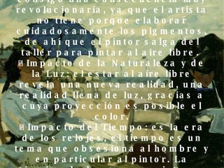 ₪  Impacto del óleo en tubo: se generaliza a mitad del XIX. Trae consigo una consecuencia muy revolucionaria, ya que el artista no tiene porque elaborar cuidadosamente los pigmentos, de ahí que el pintor salga del taller para pintar al aire libre.  ₪ Impacto de la Naturaleza y de la Luz: el estar al aire libre revela una nueva realidad, una realidad llena de luz, gracias a cuya proyección es posible el color. ₪ Impacto del Tiempo: es la era de los relojes, el tiempo es un tema que obsesiona al hombre y en particular al pintor. La técnica de los nuevos pintores necesita de una pincelada rápida y hábil.  