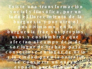 Social: Existe una transformación social y filosófica, por un lado el florecimiento de la burguesía y por otro el positivimismo, en la burguesía trae sus propios usos y costumbres, que afectan al campo deja de ser lugar de trabajo para convertirse en lugar de ocio y la ciudad por el contrario se convierte un nuevo espacio para la nueva clases social. 