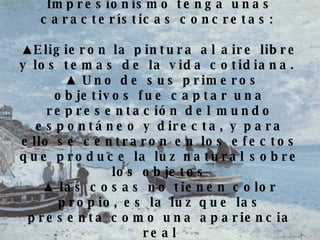 Estos cambios hacen que el Impresionismo tenga unas características concretas:  ▲ Eligieron la pintura al aire libre y los temas de la vida cotidiana.    ▲  Uno de sus primeros objetivos fue captar una representación del mundo espontáneo y directa, y para ello se centraron en los efectos que produce la luz natural sobre los objetos ▲  las cosas no tienen color propio, es la luz que las presenta como una apariencia real 