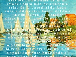 ▲   Interés por plasmar los efectos cambiantes de la luz (Monet pinta más de cuarenta telas de la catedral de Ruán vista a diferentes horas del día).   ▲  eliminaron los detalles minuciosos y tan sólo sugirieron las formas, utilizando para ello los colores primarios   ▲  en la naturaleza no existe el negro, por lo que las sombras mas oscuras tendrán cierto grado de claridad   ▲  para lograr la intensidad de lo real, los colores se aplican separadamente buscando el tono adecuado por medio de la combinación óptica. 