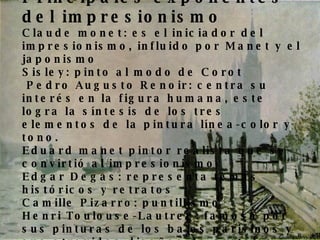 Principales exponentes del impresionismo   Claude monet: es el iniciador del impresionismo, influido por Manet y el japonismo Sisley: pinto al modo de Corot  Pedro Augusto Renoir: centra su interés en la figura humana, este logra la síntesis de los tres elementos de la pintura línea-color y tono. Eduard manet pintor realista que se convirtió al impresionismo Edgar Degas: representa temas históricos y retratos Camille Pizarro: puntillismo Henri Toulouse-Lautrec: famoso por sus pinturas de los bajos parisinos y sus atrevidos diseños de carteles 