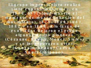 El grupo impresionista realizó siete exposiciones más, en 1876, 1877 (que mostró el momento de mayor cohesión del movimiento), 1879, 1880, 1881, 1882 y en 1886. A lo largo de esos años dejaron el grupo algunos de los pioneros (Cézanne, Renoir, Monet, Sisley) y se incorporaron otros (Gauguin, Redon, Cassatt, Seurat, Signac). 