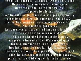En la música Inmediatamente, en música sucede algo igual por influencia sin duda de la pintura y así surge un compositor revolucionario Claude Debussy que llevará a la música la misma innovación. El nombre de Impresionismo Aplicado a la música es posterior y comienza precisamente en 1887, pero las metas son muy parecidas en ambas partes. Lo que va a hacer el impresionismo es rescatar la música de la influencia del Romanticismo, especialmente de Wagner, que había impuesto sus sistemas incluso en Francia. La lucha de Debussy por otra parte, será igual que la de sus pintores colegas, pues a medida que la música se convierte en algo más personal e individual yse sale de las normas establecidas, la ruptura aumenta y el público se aparta de estos compositores  