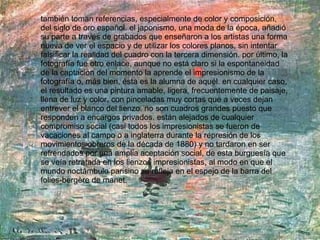 también toman referencias, especialmente de color y composición, del siglo de oro español. el japonismo, una moda de la época, añadió su parte a través de grabados que enseñaron a los artistas una forma nueva de ver el espacio y de utilizar los colores planos, sin intentar falsificar la realidad del cuadro con la tercera dimensión. por último, la fotografía fue otro enlace, aunque no está claro si la espontaneidad de la captación del momento la aprende el impresionismo de la fotografía o, más bien, ésta es la alumna de aquél. en cualquier caso, el resultado es una pintura amable, ligera, frecuentemente de paisaje, llena de luz y color, con pinceladas muy cortas que a veces dejan entrever el blanco del lienzo. no son cuadros grandes puesto que responden a encargos privados. están alejados de cualquier compromiso social (casi todos los impresionistas se fueron de vacaciones al campo o a inglaterra durante la represión de los movimientos obreros de la década de 1880) y no tardaron en ser refrendados por una amplia aceptación social, de esta burguesía que se veía retratada en los lienzos impresionistas, al modo en que el mundo noctámbulo parisino se refleja en el espejo de la barra del folies-bergère de manet. 