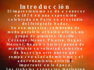 Introducción   El impresionismo se da a conocer en 1874 en una exposición celebrada en París en el estudio del fotógrafo Nadar. En esa muestra, celebrada de modo paralelo al Salón oficial, un grupo de pintores (Bazille, Cézanne, Monet, Pisarro, Degas, Morisot, Renoir y Sisley) ponen de manifiesto su voluntad colectiva de hacer un arte nuevo que rompa con el academicismo y el adocenamiento artístico imperante en la época. Los trabajos expuestos motivaron el rechazo generalizado de la crítica y del público. Un cuadro de Monet titulado "Soleil levant, Impression" (Sol naciente, Impresión) sirvió al crítico Leroy para bautizar al nuevo movimiento con el nombre despectivo de "impresionismo   