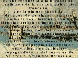Motivos que dan lugar a la manifestación Es una respuesta a la ultranza del realismo y de la escuela paisajista francesa   Y En la pintura partió del desacuerdo de algunos artistas con los temas clásicos y con las fórmulas artísticas impuestas por la Academia Francesa de Bellas Artes. Esta fijaba los modelos a seguir y patrocinaba las exposiciones oficiales del Salón parisino.  Las tertulias, los Salones extra-oficiales y el propio escándalo se convirtieron en vehículos propagandísticos del nuevo estilo.  Se crea el Salón des Refuses a modo de contestación de los salones de oficiales, que mantenían un arte estancado y carente de originalidad en 1863. 