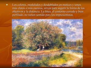 Los colores, modulados y desdoblados en matices y tonos más claros o más oscuros, sirven para sugerir la forma de los objetivos y la distancia. La línea, el contorno cerrado y bien perfilado, no tienen sentido para los impresionistas.  
