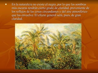 En la naturaleza no existe el negro, por lo que las sombras más oscuras tendrán cierto grado de claridad, proveniente de los reflejos de las cosas circundantes y del aire atmosférico que las envuelve. El efecto general será, pues, de gran claridad.  