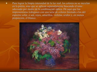 Para lograr la limpia intensidad de la luz real, los colores no se mezclan en la paleta, sino que se aplican separadamente buscando el tono adecuado por medio de la combinación óptica. De aquí que los impresionistas trabajasen con una serie de colores limitada a los del espectro solar, o sea, rojos, amarillos, violetas, azules y, en menos proporción, el blanco. 