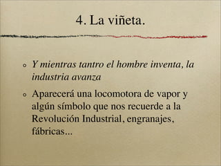 4. La viñeta.


Y mientras tantro el hombre inventa, la
industria avanza
Aparecerá una locomotora de vapor y
algún símbolo que nos recuerde a la
Revolución Industrial, engranajes,
fábricas...
 
